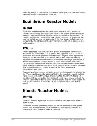 molecular weight of the polymer component. Otherwise, the mass and energy 
balance calculations will not be consistent. 
Equilibrium Reactor Models 
REquil 
The REquil model calculates product stream flow rates using equilibrium 
constants determined from Gibbs free energy. The equilibrium constants are 
based on user-specified reaction stoichiometries and yield distributions. The 
reaction stoichiometry statements may include monomers or oligomers, but 
may not include polymers or segments. If the feed stream includes polymer 
components, the attributes of the polymer components will be copied to the 
outlet stream. 
RGibbs 
The RGibbs model uses the Gibbs free energy minimization technique to 
determine the composition of each phase. This algorithm cannot predict the 
product of equilibrium polymerization reactions. Polymer phase equilibrium, 
however, can be predicted by the model. The RGibbs phase equilibrium 
algorithm assumes that the composition and molecular weight distribution of 
a polymer component is equal in each of the product phases. The class-2 
component attributes of the polymer component are set in proportion to the 
mass flow of the polymer component in each of the product phases. The mass 
flow rates in the product phases are set by the Gibbs free energy 
minimization algorithm. 
To properly split component attributes among the RGibbs solution phases, use 
the "Phase equilibrium only" option. With this the model can predict multiple 
liquid phases such as three liquid phases. Surface tension effects are not 
considered. If you are certain that there will be no vapor phase, uncheck the 
"Include vapor phase" box to speed up calculations. Use one outlet stream for 
each predicted phase, to separate out the component attributes of that 
phase. 
Kinetic Reactor Models 
RCSTR 
The RCSTR model represents a continuous stirred tank reactor with one or 
more phases. 
The model assumes perfect mixing within and between the phases, phase 
equilibrium, and isothermal, isobaric operation. Non-ideal mixing can be 
represented using a network of RCSTR models. 
304 15 Steady-State Unit Operation Models 
 