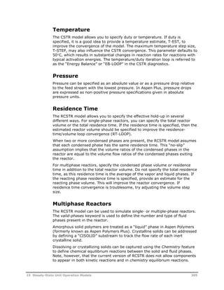 Temperature 
The CSTR model allows you to specify duty or temperature. If duty is 
specified, it is a good idea to provide a temperature estimate, T-EST, to 
improve the convergence of the model. The maximum temperature step size, 
T-STEP, may also influence the CSTR convergence. This parameter defaults to 
50C, which results in substantial changes in reaction rates for reactions with 
typical activation energies. The temperature/duty iteration loop is referred to 
as the “Energy Balance” or “EB-LOOP” in the CSTR diagnostics. 
Pressure 
Pressure can be specified as an absolute value or as a pressure drop relative 
to the feed stream with the lowest pressure. In Aspen Plus, pressure drops 
are expressed as non-positive pressure specifications given in absolute 
pressure units. 
Residence Time 
The RCSTR model allows you to specify the effective hold-up in several 
different ways. For single-phase reactors, you can specify the total reactor 
volume or the total residence time. If the residence time is specified, then the 
estimated reactor volume should be specified to improve the residence-time/ 
volume loop convergence (RT-LOOP). 
When two or more condensed phases are present, the RCSTR model assumes 
that each condensed phase has the same residence time. This “no-slip” 
assumption implies that the volume ratios of the condensed phases in the 
reactor are equal to the volume flow ratios of the condensed phases exiting 
the reactor. 
For multiphase reactors, specify the condensed phase volume or residence 
time in addition to the total reactor volume. Do not specify the total residence 
time, as this residence time is the average of the vapor and liquid phases. If 
the reacting phase residence time is specified, provide an estimate for the 
reacting phase volume. This will improve the reactor convergence. If 
residence time convergence is troublesome, try adjusting the volume step 
size. 
Multiphase Reactors 
The RCSTR model can be used to simulate single- or multiple-phase reactors. 
The valid-phases keyword is used to define the number and type of fluid 
phases present in the reactor. 
Amorphous solid polymers are treated as a “liquid” phase in Aspen Polymers 
(formerly known as Aspen Polymers Plus). Crystalline solids can be addressed 
by defining a “CISOLID” substream to track the flow rate of each inert 
crystalline solid. 
Dissolving or crystallizing solids can be captured using the Chemistry feature 
to define chemical equilibrium reactions between the solid and fluid phases. 
Note, however, that the current version of RCSTR does not allow components 
to appear in both kinetic reactions and in chemistry equilibrium reactions. 
15 Steady-State Unit Operation Models 305 
 