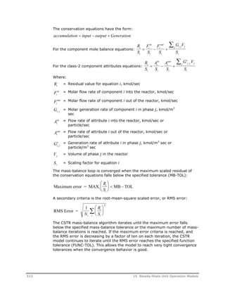 The conservation equations have the form: 
accumulation input   output  Generation 
For the component mole balance equations: 
R 
S 
in 
F 
S 
out 
F 
S 
 , 
G V 
S 
i 
i 
i 
   
i 
i 
i 
j i j j 
i 
For the class-2 component attributes equations: 
R 
S 
in 
A 
S 
out 
A 
S 
 ' , 
G V 
S 
i 
i 
i 
   
i 
i 
i 
j i j j 
i 
Where: 
Ri = Residual value for equation i, kmol/sec 
Fi 
in = Molar flow rate of component i into the reactor, kmol/sec 
Fi 
out = Molar flow rate of component i out of the reactor, kmol/sec 
Gi, j = Molar generation rate of component i in phase j, kmol/m3 
sec 
in = Flow rate of attribute i into the reactor, kmol/sec or 
Ai 
particle/sec 
out = Flow rate of attribute i out of the reactor, kmol/sec or 
Ai 
particle/sec 
Gi, j 
= Generation rate of attribute i in phase j, kmol/m3 sec or 
particle/m3 sec 
Vj = Volume of phase j in the reactor 
Si = Scaling factor for equation i 
The mass-balance loop is converged when the maximum scaled residual of 
the conservation equations falls below the specified tolerance (MB-TOL): 
R 
S 
i 
i 
 
 
Maximum error = MAX MB TOL i 
  
  
  
A secondary criteria is the root-mean-square scaled error, or RMS error: 
RMS Error = 
1  
2 
N 
R 
S i 
i 
  
 
i i 
 
  
The CSTR mass-balance algorithm iterates until the maximum error falls 
below the specified mass-balance tolerance or the maximum number of mass-balance 
iterations is reached. If the maximum error criteria is reached, and 
the RMS error is decreasing by a factor of ten on each iteration, the CSTR 
model continues to iterate until the RMS error reaches the specified function 
tolerance (FUNC-TOL). This allows the model to reach very tight convergence 
tolerances when the convergence behavior is good. 
312 15 Steady-State Unit Operation Models 
 