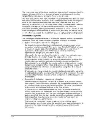 The inner-most loop is the phase equilibrium loop, or flash equations. For this 
reason, it is essential to have accurate physical properties over the entire 
range of temperatures and pressures found in the process. 
The flash calculations start from retention values once the mass-balance error 
falls below the retention threshold (Ret-Thresh) specified in the convergence 
form. If the retention threshold is set very high, then the flash may fail, 
resulting in step-size cuts in the mass balance loop. If the retention threshold 
is reduced, the reactor calculations may require more time. For most 
simulation problems, setting the retention threshold to 11010 results in fast 
flash convergence without errors. If errors occur, try using the default value, 
1105 . If errors persist, the most likely cause is a physical property problem. 
Initialization Options 
The convergence behavior of the RCSTR model depends on how the model is 
initialized. There are three initialization options for the RCSTR model. 
 Solver Initialization—Do not use integration 
By default, the solver algorithm initializes itself using previously saved 
simulation results (retention). This saves time if the RCSTR block is inside 
a flowsheet recycle loop, where the block will be run several times in 
succession. It also saves time if the block is inside a sensitivity, 
optimization, design-spec, or data-fit study. 
Alternately, the user can force the model to restart from estimates every 
time by checking the restart flag on the block-options form. 
When retention is not available, or when the restart option is active, the 
model uses user-specified estimates to initialize the solver algorithm. 
Estimates can be provided for the reactor volume, phase volume, reactor 
temperature, component flow rates, and component attribute values. The 
component attribute estimates can be specified using class-2 or class-0 
attribute values. 
If estimates are not provided, the model initializes the variables using the 
mixed feed stream (for example, the initial value of a component flow rate 
may be set to the total flow rate of that component in all feed streams to 
the reactor). 
 Integration Initialization—Always use integration 
In the integration algorithm, the RCSTR is treated as a dynamic stirred-tank 
reactor. The conservation equations are numerically integrated from 
an initial condition to the steady-state condition. The initial compositions 
in the reactor are set equal to those in the feed stream. 
If temperature is specified in the reactor, then the temperature profile 
during initialization can be ramped from the feed stream temperature to 
the specified temperature over the interval of several residence times. If 
duty is specified, then the duty can be ramped from adiabatic conditions 
to the specified duty. Ramping allows the reactor to “cold-start” for 
improved integration performance. 
The numerical integration carries forward until the residual terms 
(accumulation terms) drop below the specified mass-balance tolerance. At 
this point, the model enters the solver and continues until the model 
converges. 
314 15 Steady-State Unit Operation Models 
 