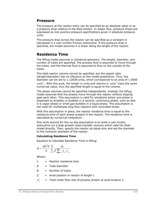 Pressure 
The pressure at the reactor entry can be specified as an absolute value or as 
a pressure drop relative to the feed stream. In Aspen Plus, pressure drops are 
expressed as non-positive pressure specifications given in absolute pressure 
units. 
The pressure drop across the reactor can be specified as a constant or 
calculated in a user-written Fortran subroutine. If the pressure drop is 
specified, the model assumes it is linear along the length of the reactor. 
Residence Time 
The RPlug model assumes a cylindrical geometry. The length, diameter, and 
number of tubes are specified. The process fluid is assumed to move through 
the tubes, and the thermal fluid is assumed to flow on the outside of the 
tubes. 
The total reactor volume cannot be specified, but the aspect ratio 
(length/diameter) has no influence on the model predictions. Thus, the 
diameter can be set to 1.12838 units, which corresponds to an area of 1.0000 
units2 . With this area, the length in units and volume in units3 have the same 
numerical value, thus the specified length is equal to the volume. 
The phase volumes cannot be specified independently. Instead, the RPlug 
model assumes that the phases move through the reactor without slipping 
past each other. This assumption is valid for situations where one phase is 
dispersed as droplets or bubbles in a second, continuous phase, such as dew 
in a vapor phase or small gas bubbles in a liquid phase. This assumption is 
not valid for multiphase plug flow reactors with controlled levels. 
With this assumption in place, the reactor residence time is equal to the 
residence time of each phase present in the reactor. The residence time is 
calculated by numerical integration. 
One work-around for the no-slip assumption is to write a user kinetic 
subroutine (or a step-growth mass-transfer routine) which calls the flash 
model directly. Then, specify the reactor as liquid-only and set the diameter 
to the hydraulic diameter of the reactor. 
Calculating Residence Time 
Equation to Calculate Residence Time in RPlug: 
 
2 z L 
 D N dz 
 
   
0 4 , , 
F f v z z j j z j z 
Where: 
 = Reactor residence time 
D = Tube diameter 
N = Number of tubes 
Z = Axial position in reactor of length L 
Fz = Total molar flow rate of process stream at axial location z 
15 Steady-State Unit Operation Models 319 
 