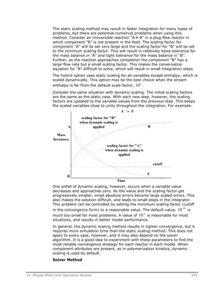 The static scaling method may result in faster integration for many types of 
problems, but there are potential numerical problems when using this 
method. Consider an irreversible reaction “A B” in a plug-flow reactor in 
which component “B” is not present in the feed. The scaling factor for 
component “A” will be set very large and the scaling factor for “B” will be set 
to the minimum scaling factor. This will result in relatively loose tolerance for 
the mass balance in “A” and tight tolerance for the mass balance in “B”. 
Further, as the reaction approaches completion the component “B” has a 
large flow rate but a small scaling factor. This makes the conservation 
equation for “B” difficult to solve, which will result in small integration steps. 
The hybrid option uses static scaling for all variables except enthalpy, which is 
scaled dynamically. This option may be the best choice when the stream 
enthalpy is far from the default scale factor, 105 . 
Consider the same situation with dynamic scaling. The initial scaling factors 
are the same as the static case. With each new step, however, the scaling 
factors are updated to the variable values from the previous step. This keeps 
the scaled variables close to unity throughout the integration. For example: 
One pitfall of dynamic scaling, however, occurs when a variable value 
decreases and approaches zero. As the value and the scaling factor get 
progressively smaller, small absolute errors become large scaled errors. This 
also makes the solution difficult, and leads to small steps in the integrator. 
This problem can be controlled by setting the minimum scaling factor (cutoff 
in the convergence form) to a reasonable value. The default value, 10-10 is 
much too small for most problems. A value of 10-5 is reasonable for most 
situations, and results in better model performance. 
In general, the dynamic scaling method results in tighter convergence, but it 
requires more simulation time than the static scaling method. This does not 
apply to every case, however, and it may also depend on the solver 
algorithm. It is a good idea to experiment with these parameters to find the 
most reliable convergence strategy for each reactor in each model. When 
component attributes are present, as in polymerization kinetics, dynamic 
scaling is used by default. 
Solver Method 
15 Steady-State Unit Operation Models 333 
 