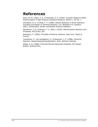 References 
Chan, W.-M., Gloor, P. E., & Hamielec, A. E. (1993). A Kinetic Model for Olefin 
Polymerization in High-Pressure Autoclave Reactors. AIChE J., 39, No. 1. 
Chaudhari, R. V., & Shah, Y. T. (1986). Recent Advances in Slurry Reactors, 
Concepts and Design of Chemical Reactors. S.A. Whitaker & A. Cassano 
(Eds.). Switzerland: Gordon and Breach Science Publishers. 
Henderson, J. N., & Bouton, T. C. (Eds.). (1979). Polymerization Reactors and 
Processes. ACS Symp. Ser. 
Rodriguez, F. (1996). Principles of Polymer Systems. New York: Taylor & 
Francis. 
Trambouze, P., van Landeghem, H., & Wauquier, J. P. (1988). Chemical 
Reactors: Design/Engineering/Operation. Paris: Editions Technips. 
Walas, S. M. (1988). Chemical Process Equipment Selection and Design. 
Boston: Butterworths. 
338 15 Steady-State Unit Operation Models 
 