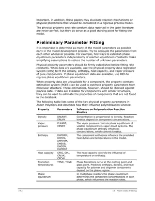 important. In addition, these papers may elucidate reaction mechanisms or 
physical phenomena that should be considered in a rigorous process model. 
The physical property and rate constant data reported in the open literature 
are never perfect, but they do serve as a good starting point for fitting the 
model. 
Preliminary Parameter Fitting 
It is important to determine as many of the model parameters as possible 
early in the model development process. Try to decouple the parameters from 
each other whenever possible. For example, find ways to establish phase 
equilibrium parameters independently of reaction equilibrium constants. Make 
simplifying assumptions to reduce the number of unknown parameters. 
Physical property parameters should be firmly established before fitting rate 
constants. When data are available, use the physical property data regression 
system (DRS) to fit the density, enthalpy, heat capacity, and vapor pressure 
of pure components. If phase equilibrium data are available, use DRS to 
regress phase equilibrium parameters. 
When property data are unavailable for a component, the property constant 
estimation system (PCES) can be used to estimate property parameters from 
molecular structure. These estimations, however, should be checked against 
process data. If data are available for components with similar structures, 
they can be used to estimate the properties of components that are not found 
in the databank. 
The following table lists some of the key physical property parameters in 
Aspen Polymers and describes how they influence polymerization kinetics: 
Property Parameters Influence on Polymerization Reaction 
Kinetics 
Density DNLRKT, 
DNLVK 
Concentration is proportional to density. Reaction 
kinetics depend on component concentrations. 
Vapor 
pressure 
PLXANT, 
HENRY 
The vapor pressure controls phase equilibrium of 
volatile components in vapor-liquid systems. The 
phase equilibrium strongly influences 
concentrations, which controls kinetics. 
Enthalpy DHFORM, 
DHFVK, 
DHFVKM, 
DHSUB, 
DHCON, 
DHFMDP 
The component enthalpies influence the predicted 
heat duties and temperatures in the model. 
Heat capacity CPIG, CPL, 
CPLVK, 
CPCVK 
The heat capacity controls the influence of 
temperature on enthalpy. 
Transition 
temperatures 
TMVK, TGVK Phase transitions occur at the melting point and 
glass point. Predicted enthalpy, density, and heat 
capacity for polymer and oligomer components 
depend on the phase regime. 
Phase 
equilibrium 
In multiphase reactors the phase equilibrium 
determines the component concentrations in each 
phase, which influences the reaction rates. 
342 16 Plant Data Fitting 
 