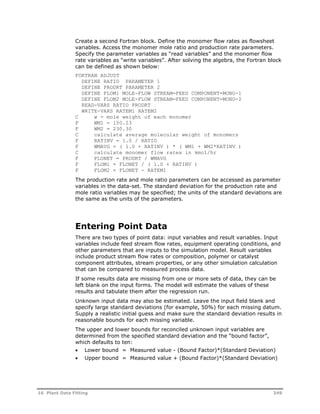 Create a second Fortran block. Define the monomer flow rates as flowsheet 
variables. Access the monomer mole ratio and production rate parameters. 
Specify the parameter variables as “read variables” and the monomer flow 
rate variables as “write variables”. After solving the algebra, the Fortran block 
can be defined as shown below: 
FORTRAN ADJUST 
DEFINE RATIO PARAMETER 1 
DEFINE PRODRT PARAMETER 2 
DEFINE FLOM1 MOLE-FLOW STREAM=FEED COMPONENT=MONO-1 
DEFINE FLOM2 MOLE-FLOW STREAM=FEED COMPONENT=MONO-2 
READ-VARS RATIO PRODRT 
WRITE-VARS RATEM1 RATEM2 
C w = mole weight of each monomer 
F WM1 = 150.23 
F WM2 = 230.30 
C calculate average molecular weight of monomers 
F RATINV = 1.0 / RATIO 
F WMAVG = ( 1.0 + RATINV ) * ( WM1 + WM2*RATINV ) 
C calculate monomer flow rates in kmol/hr 
F FLONET = PRODRT / WMAVG 
F FLOM1 = FLONET / ( 1.0 + RATINV ) 
F FLOM2 = FLONET - RATEM1 
The production rate and mole ratio parameters can be accessed as parameter 
variables in the data-set. The standard deviation for the production rate and 
mole ratio variables may be specified; the units of the standard deviations are 
the same as the units of the parameters. 
Entering Point Data 
There are two types of point data: input variables and result variables. Input 
variables include feed stream flow rates, equipment operating conditions, and 
other parameters that are inputs to the simulation model. Result variables 
include product stream flow rates or composition, polymer or catalyst 
component attributes, stream properties, or any other simulation calculation 
that can be compared to measured process data. 
If some results data are missing from one or more sets of data, they can be 
left blank on the input forms. The model will estimate the values of these 
results and tabulate them after the regression run. 
Unknown input data may also be estimated. Leave the input field blank and 
specify large standard deviations (for example, 50%) for each missing datum. 
Supply a realistic initial guess and make sure the standard deviation results in 
reasonable bounds for each missing variable. 
The upper and lower bounds for reconciled unknown input variables are 
determined from the specified standard deviation and the “bound factor”, 
which defaults to ten: 
 Lower bound = Measured value - (Bound Factor)*(Standard Deviation) 
 Upper bound = Measured value + (Bound Factor)*(Standard Deviation) 
16 Plant Data Fitting 349 
 