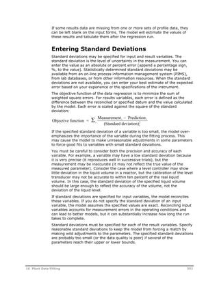 If some results data are missing from one or more sets of profile data, they 
can be left blank on the input forms. The model will estimate the values of 
these results and tabulate them after the regression run. 
Entering Standard Deviations 
Standard deviations may be specified for input and result variables. The 
standard deviation is the level of uncertainty in the measurement. You can 
enter the value as an absolute or percent error (append a percentage sign, 
%, to the value). Statistically determined standard deviations may be 
available from an on-line process information management system (PIMS), 
from lab databases, or from other information resources. When the standard 
deviations are not available, you can enter your best estimate of the expected 
error based on your experience or the specifications of the instrument. 
The objective function of the data regression is to minimize the sum of 
weighted square errors. For results variables, each error is defined as the 
difference between the reconciled or specified datum and the value calculated 
by the model. Each error is scaled against the square of the standard 
deviation: 
Objective function = 
Measurement Prediction 
i (Standard deviation) 
2   
i i 
i 
If the specified standard deviation of a variable is too small, the model over-emphasizes 
the importance of the variable during the fitting process. This 
may cause the model to make unreasonable adjustments in some parameters 
to force good fits to variables with small standard deviations. 
You must be careful to consider both the precision and accuracy of each 
variable. For example, a variable may have a low standard deviation because 
it is very precise (it reproduces well in successive trials), but the 
measurement may be inaccurate (it may not reflect the true value of the 
measured parameter). Consider the case where a level controller may show 
little deviation in the liquid volume in a reactor, but the calibration of the level 
transducer may not be accurate to within ten percent of the real liquid 
volume. In this case, the standard deviation of the specified liquid volume 
should be large enough to reflect the accuracy of the volume, not the 
deviation of the liquid level. 
If standard deviations are specified for input variables, the model reconciles 
these variables. If you do not specify the standard deviation of an input 
variable, the model assumes the specified values are exact. Reconciling input 
variables accounts for measurement errors in the operating conditions and 
can lead to better models, but it can substantially increase how long the run 
takes to complete. 
Standard deviations must be specified for each of the result variables. Specify 
reasonable standard deviations to keep the model from forcing a match by 
making wild adjustments to the parameters. The specified standard deviations 
are probably too small (or the data quality is poor) if several of the 
parameters reach their upper or lower bounds. 
16 Plant Data Fitting 351 
 