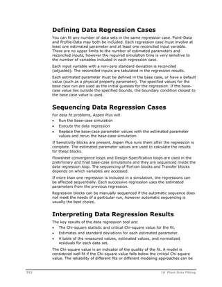 Defining Data Regression Cases 
You can fit any number of data sets in the same regression case. Point-Data 
and Profile-Data may both be included. Each regression case must involve at 
least one estimated parameter and at least one reconciled input variable. 
There are no upper limits to the number of estimated parameters and 
reconciled inputs, however the required simulation time is very sensitive to 
the number of variables included in each regression case. 
Each input variable with a non-zero standard deviation is reconciled 
(adjusted). The reconciled inputs are tabulated in the regression results. 
Each estimated parameter must be defined in the base case, or have a default 
value (such as a physical property parameter). The specified values for the 
base case run are used as the initial guesses for the regression. If the base-case 
value lies outside the specified bounds, the boundary condition closest to 
the base case value is used. 
Sequencing Data Regression Cases 
For data fit problems, Aspen Plus will: 
 Run the base-case simulation 
 Execute the data regression 
 Replace the base-case parameter values with the estimated parameter 
values and rerun the base-case simulation 
If Sensitivity blocks are present, Aspen Plus runs them after the regression is 
complete. The estimated parameter values are used to calculate the results 
for these blocks. 
Flowsheet convergence loops and Design-Specification loops are used in the 
preliminary and final base-case simulations and they are sequenced inside the 
data regression loop. The sequencing of Fortran blocks and Transfer blocks 
depends on which variables are accessed. 
If more than one regression is included in a simulation, the regressions can 
be affected sequentially. Each successive regression uses the estimated 
parameters from the previous regression. 
Regression blocks can be manually sequenced if the automatic sequence does 
not meet the needs of a particular run, however automatic sequencing is 
usually the best choice. 
Interpreting Data Regression Results 
The key results of the data regression tool are: 
 The Chi-square statistic and critical Chi-square value for the fit. 
 Estimates and standard deviations for each estimated parameter. 
 A table of the measured values, estimated values, and normalized 
residuals for each data set. 
The Chi-square value is an indicator of the quality of the fit. A model is 
considered well fit if the Chi-square value falls below the critical Chi-square 
value. The reliability of different fits or different modeling approaches can be 
352 16 Plant Data Fitting 
 