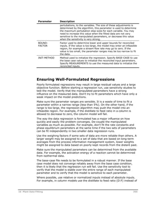 Parameter Description 
pertubations, to the variables. The size of these adjustments is 
determined by the algorithm, this parameter is used to determine 
the maximum pertubation step sizes for each variable. You may 
need to increase this value when the fitted data are not very 
sensitive to the manipulated parameters, or decrease this value 
when the sensitivity is very strong. 
BOUND-FACTOR 
Factor used to determine lower and upper bounds for reconciled 
inputs. If the value is too large, the model may enter an infeasible 
region, for example a stream flow rate may go to zero. If the 
value is too small, the parameter ranges may be too narrow to fit 
the data. 
INIT-METHOD Method used to initialize the regression. Specify BASE-CASE to use 
the base case values to initialize the reconciled input parameters. 
Specify MEASUREMENTS to use the measured data to initialize the 
reconciled inputs. 
Ensuring Well-Formulated Regressions 
Poorly formulated regressions may result in large residual values and a large 
objective function. Before starting a regression run, use sensitivity studies to 
test the model. Verify that the manipulated parameters have a strong 
influence on the measured data. Don’t try to fit parameters which have only a 
weak impact on the model predictions. 
Make sure the parameter ranges are sensible. It is a waste of time to fit a 
parameter within a narrow range (less than 5%). On the other hand, if the 
range is too large, the regression algorithm may push the model into an 
infeasible region. For example, if the distillate to feed ratio in a column is 
allowed to decrease to zero, the column model will fail. 
The way the data regression is formulated has a major influence on how 
quickly and easily the problem converges. De-couple the manipulated 
variables as much as possible. For example, don’t fit the rate constants and 
phase equilibrium parameters at the same time if the two sets of parameters 
can be fit independently in two smaller data regression runs. 
Use the weighing factors if some sets of data are more reliable than others. A 
larger weight may be assigned to a set of data that are based on long-term 
averages from the process information management system, lower weights 
might be assigned to data based on poorly kept records from the distant past. 
Make sure the manipulated parameters can be determined from the available 
data. For example, the activation energy of a reaction cannot be determined 
from isothermal data. 
The base-case file needs to be formulated in a robust manner. If the base 
case model does not converge reliably away from the base case condition, 
then it is likely that the regression run will fail. Use the sensitivity tool to 
verify that the model is stable over the entire range of each manipulated 
parameter and to verify that the model is sensitive to each parameter. 
Where possible, use relative or normalized inputs instead of absolute inputs. 
For example, in column models use the distillate to feed ratio (D:F) instead of 
16 Plant Data Fitting 355 
 
