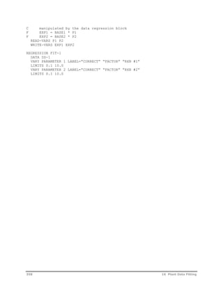 C manipulated by the data regression block 
F EXP1 = BASE1 * P1 
F EXP2 = BASE2 * P2 
READ-VARS P1 P2 
WRITE-VARS EXP1 EXP2 
REGRESSION FIT-1 
DATA DS-1 
VARY PARAMETER 1 LABEL=”CORRECT” “FACTOR” “RXN #1” 
LIMITS 0.1 10.0 
VARY PARAMETER 2 LABEL=”CORRECT” “FACTOR” “RXN #2” 
LIMITS 0.1 10.0 
358 16 Plant Data Fitting 
 