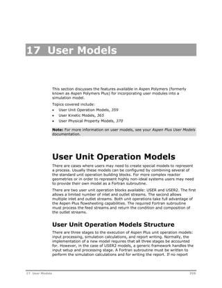 17 User Models 
This section discusses the features available in Aspen Polymers (formerly 
known as Aspen Polymers Plus) for incorporating user modules into a 
simulation model. 
Topics covered include: 
 User Unit Operation Models, 359 
 User Kinetic Models, 365 
 User Physical Property Models, 370 
Note: For more information on user models, see your Aspen Plus User Models 
documentation. 
User Unit Operation Models 
There are cases where users may need to create special models to represent 
a process. Usually these models can be configured by combining several of 
the standard unit operation building blocks. For more complex reactor 
geometries or in order to represent highly non-ideal systems users may need 
to provide their own model as a Fortran subroutine. 
There are two user unit operation blocks available: USER and USER2. The first 
allows a limited number of inlet and outlet streams. The second allows 
multiple inlet and outlet streams. Both unit operations take full advantage of 
the Aspen Plus flowsheeting capabilities. The required Fortran subroutine 
must process the feed streams and return the condition and composition of 
the outlet streams. 
User Unit Operation Models Structure 
There are three stages to the execution of Aspen Plus unit operation models: 
input processing, simulation calculations, and report writing. Normally, the 
implementation of a new model requires that all three stages be accounted 
for. However, in the case of USER2 models, a generic framework handles the 
input setup and processing stage. A Fortran subroutine must be written to 
perform the simulation calculations and for writing the report. If no report 
17 User Models 359 
 
