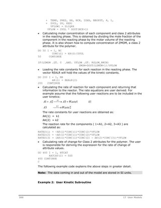 + TEMP, PRES, XX, NCK, IDXX, NBOPST, 4, 1, 
+ SVOL, DV, KER) 
VFLOW1 = SLIQRX 
VFLOW = SVOL * SOUT(NCK+1) 
 Calculating molar concentration of each component and class 2 attributes 
in the reacting phase. This is obtained by dividing the mole fraction of the 
component in the reacting phase by the molar volume of the reacting 
phase. It is also shown how to compute concentration of ZMOM, a class 2 
attribute for the polymer. 
DO 50 I = 1, NC 
CONC(I) = XX(I)/SVOL 
50 CONTINUE 
IF(LZMOM .GT. 0 .AND. VFLOW .GT. RGLOM_RMIN) 
ZMOM=SOUT(LZMOM+1)/VFLOW 
 Loading the rate constants for each reaction in the reacting phase. The 
vector REALR will hold the values of the kinetic constants. 
DO 200 I = 1, NR 
AK(I) = REALR(I) 
200 CONTINUE 
 Calculating the rate of reaction for each component and returning that 
information to the reactor. The rate equations are user derived. For 
example assume that the following user reactions are to be included in the 
user kinetics: 
A1  A2k1 A3 Waste1 k1 
A3 k 2Waste2 
The rate constants for user reactions are obtained as: 
AK(1) = k1 
AK(2) = k2 
The reaction rate for the components ( 1=A1, 2=A2, 3=A3 ) are 
calculated as: 
RATES(1) = -AK(1)*CONC(1)*CONC(2)*VFLOW 
RATES(2) = -AK(1)*CONC(1)*CONC(2)*VFLOW 
RATES(3) = (AK(1)*CONC(1)*CONC(2) - AK(2)*CONC(3))*VFLOW 
 Calculating rate of change for Class 2 attributes for the polymer. The user 
is responsible for deriving the expression for the rate of change of 
attribute values. 
DO 400 I = 1, NTCAT 
RATCAT(I) = 0D0 
400 CONTINUE 
C 
The following example code explains the above steps in greater detail. 
Note: The data coming in and out of the model are stored in SI units. 
Example 2: User Kinetic Subroutine 
366 17 User Models 
 