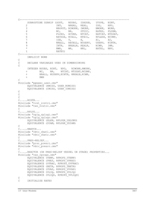 C------------------------------------------------------------------------ 
SUBROUTINE USRKIP (SOUT, NSUBS, IDXSUB, ITYPE, NINT, 
2 INT, NREAL, REAL, IDS, NPO, 
3 NBOPST, NIWORK, IWORK, NWORK, WORK, 
4 NC, NR, STOIC, RATES, FLUXM, 
5 FLUXS, XCURR, NTCAT, RATCAT, NTSSAT, 
6 RATSSA, KCALL, KFAIL, KFLASH, NCOMP, 
7 IDX, Y, X, X1, X2, 
8 NRALL, RATALL, NUSERV, USERV, NINTR, 
9 INTR, NREALR, REALR, NIWR, IWR, 
* NWR, WR, NRL, RATEL, NRV, 
1 RATEV) 
C------------------------------------------------------------------------ 
IMPLICIT NONE 
C 
C DECLARE VARIABLES USED IN DIMENSIONING 
C 
INTEGER NSUBS, NINT, NPO, NIWORK,NWORK, 
+ NC, NR, NTCAT, NTSSAT,NCOMP, 
+ NRALL, NUSERV,NINTR, NREALR,NIWR, 
+ NWR 
C 
#include "ppexec_user.cmn" 
EQUIVALENCE (RMISS, USER_RUMISS) 
EQUIVALENCE (IMISS, USER_IUMISS) 
C 
C 
C 
C.....RCSTR... 
#include "rcst_rcstri.cmn" 
#include "rxn_rcstrr.cmn" 
C 
C.....RPLUG... 
#include "rplg_rplugi.cmn" 
#include "rplg_rplugr.cmn" 
EQUIVALENCE (XLEN, RPLUGR_UXLONG) 
EQUIVALENCE (DIAM, RPLUGR_UDIAM) 
C 
C.....RBATCH... 
#include "rbtc_rbati.cmn" 
#include "rbtc_rbatr.cmn" 
C 
C.....PRES-RELIEF... 
#include "prsr_presri.cmn" 
#include "rbtc_presrr.cmn" 
C 
C.....REACTOR (OR PRES-RELIEF VESSEL OR STAGE) PROPERTIES... 
#include "rxn_rprops.cmn" 
EQUIVALENCE (TEMP, RPROPS_UTEMP) 
EQUIVALENCE (PRES, RPROPS_UPRES) 
EQUIVALENCE (VFRAC, RPROPS_UVFRAC) 
EQUIVALENCE (BETA, RPROPS_UBETA) 
EQUIVALENCE (VVAP, RPROPS_UVVAP) 
EQUIVALENCE (VLIQ, RPROPS_UVLIQ) 
EQUIVALENCE (VLIQS, RPROPS_UVLIQS) 
C 
C INITIALIZE RATES 
17 User Models 367 
 