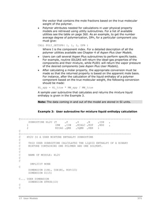the vector that contains the mole fractions based on the true molecular 
weight of the polymer. 
 Polymer attributes needed for calculations in user physical property 
models are retrieved using utility subroutines. For a list of available 
utilities see the table on page 360. As an example, to get the number 
average degree of polymerization, DPn, for a particular component you 
must give: 
CALL POLY_GETDPN( 1, 1, I, DPN ) 
Where I is the component index. For a detailed description of all the 
polymer utilities available see Chapter 4 of Aspen Plus User Models. 
 Users can call several Aspen Plus subroutines to perform specific tasks. 
For example, routine IDLGAS will return the ideal-gas properties of the 
components and their mixture, while PL001 will return the vapor pressure 
of the desired components (see Aspen Plus User Models). 
 After calculating a molar property, the appropriate conversion must be 
made so that the returned property is based on the apparent mole basis. 
For instance, after the calculation of the liquid enthalpy of a polymer 
component based on the true molecular weight, the following conversion 
should be made: 
HL_app = HL_true * MW_app / MW_true 
A sample user subroutine that calculates and returns the mixture liquid 
enthalpy is given in the Example 3. 
Note: The data coming in and out of the model are stored in SI units. 
Example 3: User subroutine for mixture liquid enthalpy calculation 
C---------------------------------------------------------------------- 
SUBROUTINE HL2U (T ,P ,Z ,N ,IDX , 
1 IRW ,IIW ,KCALC ,KOP ,NDS , 
2 KDIAG ,QMX ,DQMX ,KER ) 
C 
C---------------------------------------------------------------------- 
C HV2U IS A USER MIXTURE ENTHALPY SUBROUTINE 
C 
C THIS USER SUBROUTINE CALCULATES THE LIQUID ENTHALPY OF A BINARY 
C MIXTURE CONTAINING ONE POLYMER AND ONE SOLVENT. 
C 
C 
C NAME OF MODULE: HL2U 
C 
C 
IMPLICIT NONE 
C 
DIMENSION Z(N), IDX(N), KOP(10) 
DIMENSION D(15) 
C... USER DIMENSION 
DIMENSION XTRUE(10) 
C 
C 
17 User Models 371 
 
