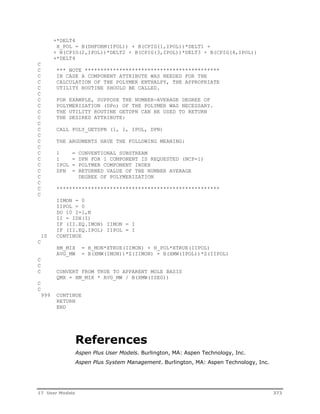 +*DELT4 
H_POL = B(DHFORM(IPOL)) + B(CPIG(1,IPOL))*DELT1 + 
+ B(CPIG(2,IPOL))*DELT2 + B(CPIG(3,IPOL))*DELT3 + B(CPIG(4,IPOL)) 
+*DELT4 
C 
C *** NOTE ******************************************* 
C IN CASE A COMPONENT ATTRIBUTE WAS NEEDED FOR THE 
C CALCULATION OF THE POLYMER ENTHALPY, THE APPROPRIATE 
C UTILITY ROUTINE SHOULD BE CALLED. 
C 
C FOR EXAMPLE, SUPPOSE THE NUMBER-AVERAGE DEGREE OF 
C POLYMERIZATION (DPn) OF THE POLYMER WAS NECESSARY. 
C THE UTILITY ROUTINE GETDPN CAN BE USED TO RETURN 
C THE DESIRED ATTRIBUTE: 
C 
C CALL POLY_GETDPN (1, 1, IPOL, DPN) 
C 
C THE ARGUMENTS HAVE THE FOLLOWING MEANING: 
C 
C 1 = CONVENTIONAL SUBSTREAM 
C 1 = DPN FOR 1 COMPONENT IS REQUESTED (NCP=1) 
C IPOL = POLYMER COMPONENT INDEX 
C DPN = RETURNED VALUE OF THE NUMBER AVERAGE 
C DEGREE OF POLYMERIZATION 
C 
C **************************************************** 
C 
IIMON = 0 
IIPOL = 0 
DO 10 I=1,N 
II = IDX(I) 
IF (II.EQ.IMON) IIMON = I 
IF (II.EQ.IPOL) IIPOL = I 
10 CONTINUE 
C 
HM_MIX = H_MON*XTRUE(IIMON) + H_POL*XTRUE(IIPOL) 
AVG_MW = B(XMW(IMON))*Z(IIMON) + B(XMW(IPOL))*Z(IIPOL) 
C 
C 
C CONVERT FROM TRUE TO APPARENT MOLE BASIS 
QMX = HM_MIX * AVG_MW / B(XMW(ISEG)) 
C 
C 
999 CONTINUE 
RETURN 
END 
References 
Aspen Plus User Models. Burlington, MA: Aspen Technology, Inc. 
Aspen Plus System Management. Burlington, MA: Aspen Technology, Inc. 
17 User Models 373 
 