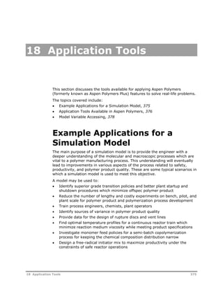 18 Application Tools 
This section discusses the tools available for applying Aspen Polymers 
(formerly known as Aspen Polymers Plus) features to solve real-life problems. 
The topics covered include: 
 Example Applications for a Simulation Model, 375 
 Application Tools Available in Aspen Polymers, 376 
 Model Variable Accessing, 378 
Example Applications for a 
Simulation Model 
The main purpose of a simulation model is to provide the engineer with a 
deeper understanding of the molecular and macroscopic processes which are 
vital to a polymer manufacturing process. This understanding will eventually 
lead to improvements in various aspects of the process related to safety, 
productivity, and polymer product quality. These are some typical scenarios in 
which a simulation model is used to meet this objective. 
A model may be used to: 
 Identify superior grade transition policies and better plant startup and 
shutdown procedures which minimize offspec polymer product 
 Reduce the number of lengthy and costly experiments on bench, pilot, and 
plant scale for polymer product and polymerization process development 
 Train process engineers, chemists, plant operators 
 Identify sources of variance in polymer product quality 
 Provide data for the design of rupture discs and vent lines 
 Find optimal temperature profiles for a continuous reactor train which 
minimize reaction medium viscosity while meeting product specifications 
 Investigate monomer feed policies for a semi-batch copolymerization 
process for keeping the chemical composition distribution narrow 
 Design a free-radical initiator mix to maximize productivity under the 
constraints of safe reactor operations 
18 Application Tools 375 
 