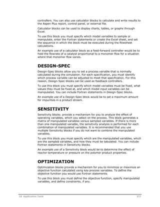 controllers. You can also use calculator blocks to calculate and write results to 
the Aspen Plus report, control panel, or external file. 
Calculator blocks can be used to display charts, tables, or graphs through 
Excel. 
To use this block you must specify which model variables to sample or 
manipulate, enter the Fortran statements or create the Excel sheet, and set 
the sequence in which the block must be executed during the flowsheet 
calculations. 
An example use of a calculator block as a feed-forward controller would be to 
hold the flowrate of a catalyst proportional to a monomer flow for a situation 
where that monomer flow varies. 
DESIGN-SPEC 
Design-Spec blocks allow you to set a process variable that is normally 
calculated during the simulation. For each specification, you must identify 
which process variable can be adjusted to meet that specification. For this 
reason, Design-Spec blocks can be used as feedback controllers. 
To use this block you must specify which model variables must be fixed, what 
values they must be fixed at, and which model input variables can be 
manipulated. You can include Fortran statements in Design-Spec blocks. 
An example use of a Design-Spec block would be to set a maximum amount 
for impurities in a product stream. 
SENSITIVITY 
Sensitivity blocks provide a mechanism for you to analyze the effect of 
operating variables, which you select on the process. This block generates a 
matrix of manipulated variables versus sampled variables. If there is more 
than one manipulated variable, the sensitivity analysis is performed for each 
combination of manipulated variables. It is recommended that you use 
multiple Sensitivity blocks if you do not want to combine the manipulated 
variables. 
To use this block you must specify which are the manipulated variables, which 
are the sampled variables, and how they must be tabulated. You can include 
Fortran statements in Sensitivity blocks. 
An example use of a Sensitivity block would be to determine the effect of 
reactor temperature or pressure on the polymer product properties. 
OPTIMIZATION 
Optimization blocks provide a mechanism for you to minimize or maximize an 
objective function calculated using key process variables. To define the 
objective function you would use Fortran statements. 
To use this block you must define the objective function, specify manipulated 
variables, and define constraints, if any. 
18 Application Tools 377 
 