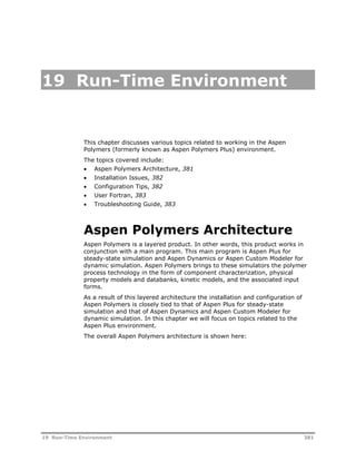 19 Run-Time Environment 
This chapter discusses various topics related to working in the Aspen 
Polymers (formerly known as Aspen Polymers Plus) environment. 
The topics covered include: 
 Aspen Polymers Architecture, 381 
 Installation Issues, 382 
 Configuration Tips, 382 
 User Fortran, 383 
 Troubleshooting Guide, 383 
Aspen Polymers Architecture 
Aspen Polymers is a layered product. In other words, this product works in 
conjunction with a main program. This main program is Aspen Plus for 
steady-state simulation and Aspen Dynamics or Aspen Custom Modeler for 
dynamic simulation. Aspen Polymers brings to these simulators the polymer 
process technology in the form of component characterization, physical 
property models and databanks, kinetic models, and the associated input 
forms. 
As a result of this layered architecture the installation and configuration of 
Aspen Polymers is closely tied to that of Aspen Plus for steady-state 
simulation and that of Aspen Dynamics and Aspen Custom Modeler for 
dynamic simulation. In this chapter we will focus on topics related to the 
Aspen Plus environment. 
The overall Aspen Polymers architecture is shown here: 
19 Run-Time Environment 381 
 