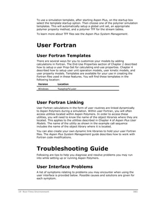 To use a simulation template, after starting Aspen Plus, on the startup box 
select the template startup option. Then choose one of the polymer simulation 
templates. This will automatically setup a global unit set, an appropriate 
polymer property method, and a polymer TFF for the stream tables. 
To learn more about TFF files see the Aspen Plus System Management. 
User Fortran 
User Fortran Templates 
There are several ways for you to customize your models by adding 
calculations in Fortran. The End-Use Properties section of Chapter 2 described 
how to setup a user Prop-Set for calculating end-use properties. Chapter 4 
described how to setup user unit operation models, user kinetic models, and 
user property models. Templates are available for your use in creating the 
Fortran files used in these features. You will find these templates in the 
following location: 
Version Location 
Windows %asptop%user 
User Fortran Linking 
User Fortran calculations in the form of user routines are linked dynamically 
to Aspen Polymers during a simulation. Within user Fortran, you will often 
access utilities located within Aspen Polymers. In order to access these 
utilities, you will need to know the name of the object libraries where they are 
located. This applies to the utilities described in Chapter 4 of Aspen Plus User 
Models. The name of the utility as shown in the example call sequence 
includes the name of the object library where it is located. 
You can also create your own dynamic link libraries to hold your user Fortran 
files. The Aspen Plus System Management guide describes how to work with 
Fortran code modifications. 
Troubleshooting Guide 
Following are tips to help you diagnose and resolve problems you may run 
into while setting up or running Aspen Polymers. 
User Interface Problems 
A list of symptoms relating to problems you may encounter when using the 
user interface is provided below. Possible causes and solutions are given for 
each symptom. 
19 Run-Time Environment 383 
 