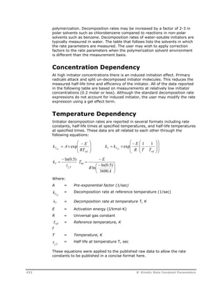 polymerization. Decomposition rates may be increased by a factor of 2-3 in 
polar solvents such as chlorobenzene compared to reactions in non-polar 
solvents such as benzene. Decomposition rates of water-soluble initiators are 
typically measured in water. The table that follows lists the solvents in which 
the rate parameters are measured. The user may wish to apply correction 
factors to the rate parameters when the polymerization solvent environment 
is different than the measurement basis. 
Concentration Dependency 
At high initiator concentrations there is an induced initiation effect. Primary 
radicals attack and split un-decomposed initiator molecules. This reduces the 
measured half-life time and efficiency of the initiator. All of the data reported 
in the following table are based on measurements at relatively low initiator 
concentrations (0.2 molar or less). Although the standard decomposition rate 
expressions do not account for induced initiator, the user may modify the rate 
expression using a gel effect term. 
Temperature Dependency 
Initiator decomposition rates are reported in several formats including rate 
constants, half-life times at specified temperatures, and half-life temperatures 
at specified times. These data are all related to each other through the 
following equations: 
 
 
 
 
 
k k E ref 
 
exp 1 1 
k A E ref exp   
  
 
  
  
T RT 
 
  
ref 
 
  
T T R T T 
 
  
 
  
 
 
  
ref 
 ln(0.5) 
 
T 
k 
T t 
1 
, 2 
 
 
T  
E 
 
ln  ln(0.5) 
 
 
A 
R 
3600 
60 
Where: 
A = Pre-exponential factor (1/sec) 
Tref k = Decomposition rate at reference temperature (1/sec) 
= Decomposition rate at temperature T, K 
kT 
E = Activation energy (J/kmol-K) 
R = Universal gas constant 
Tref 
f 
= Reference temperature, K 
T = Temperature, K 
T t 2 , 
1 = Half life at temperature T, sec 
These equations were applied to the published raw data to allow the rate 
constants to be published in a concise format here. 
432 B Kinetic Rate Constant Parameters 
 