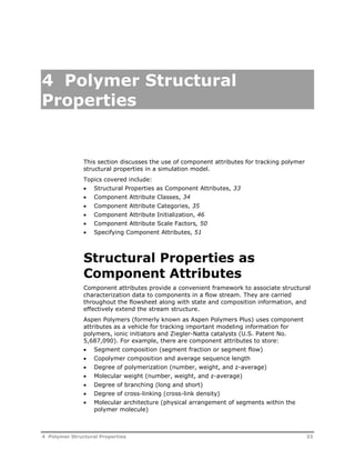 4 Polymer Structural 
Properties 
This section discusses the use of component attributes for tracking polymer 
structural properties in a simulation model. 
Topics covered include: 
 Structural Properties as Component Attributes, 33 
 Component Attribute Classes, 34 
 Component Attribute Categories, 35 
 Component Attribute Initialization, 46 
 Component Attribute Scale Factors, 50 
 Specifying Component Attributes, 51 
Structural Properties as 
Component Attributes 
Component attributes provide a convenient framework to associate structural 
characterization data to components in a flow stream. They are carried 
throughout the flowsheet along with state and composition information, and 
effectively extend the stream structure. 
Aspen Polymers (formerly known as Aspen Polymers Plus) uses component 
attributes as a vehicle for tracking important modeling information for 
polymers, ionic initiators and Ziegler-Natta catalysts (U.S. Patent No. 
5,687,090). For example, there are component attributes to store: 
 Segment composition (segment fraction or segment flow) 
 Copolymer composition and average sequence length 
 Degree of polymerization (number, weight, and z-average) 
 Molecular weight (number, weight, and z-average) 
 Degree of branching (long and short) 
 Degree of cross-linking (cross-link density) 
 Molecular architecture (physical arrangement of segments within the 
polymer molecule) 
4 Polymer Structural Properties 33 
 