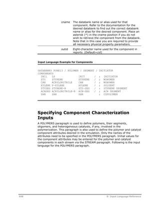 cname The databank name or alias used for that 
component. Refer to the documentation for the 
desired databank to find out the correct databank 
name or alias for the desired component. Place an 
asterisk (*) in the cname position if you do not 
wish to retrieve the component from the databank. 
Note that in this case you are required to provide 
all necessary physical property parameters. 
outid Eight-character name used for the component in 
reports. (Default=cid) 
Input Language Example for Components 
DATABANKS PURE13 / POLYMER / SEGMENT / INITIATOR 
COMPONENTS 
INI1 LP INIT / ; INITIATOR 
STY STYRENE STYRENE / ; MONOMER 
CAN ACRYLONITRILE CAN / ; MONOMER 
XYLENE P-XYLENE XYLENE / ; SOLVENT 
STYSEG STYRENE-R STY-SEG / ; STYRENE SEGMENT 
ACNSEG ACRYLONITRILE-R ACN-SEG / ; ACN SEGMENT 
SAN SAN SAN ; COPOLYMER 
Specifying Component Characterization 
Inputs 
A POLYMERS paragraph is used to define polymers, their segments, 
oligomers, and heterogeneous catalysts, if any, involved in the 
polymerization. This paragraph is also used to define the polymer and catalyst 
component attributes desired in the simulation. Only the names of the 
attributes need to be specified in the POLYMERS paragraph. Initial values for 
the component attributes may be entered for the polymer and catalyst 
components in each stream via the STREAM paragraph. Following is the input 
language for the POLYMERS paragraph. 
448 D Input Language Reference 
 