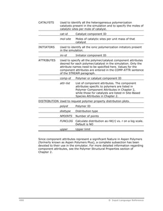 CATALYSTS Used to identify all the heterogeneous polymerization 
catalysts present in the simulation and to specify the moles of 
catalytic sites per mole of catalyst. 
cat-id Catalyst component ID 
mol-site Moles of catalytic sites per unit mass of that 
catalyst 
INITIATORS Used to identify all the ionic polymerization initiators present 
in the simulation. 
ini-id Initiator component ID 
ATTRIBUTES Used to specify all the polymer/catalyst component attributes 
desired for each polymer/catalyst in the simulation. Only the 
attribute names need to be specified here. Values for the 
component attributes are entered in the COMP-ATTR sentence 
of the STREAM paragraph. 
comp-id Polymer or catalyst component ID 
attr-list List of component attributes. The component 
attributes specific to polymers are listed in 
Polymer Component Attributes in Chapter 2, 
while those for catalysts are listed in Site-Based 
Species Attributes in Chapter 2. 
DISTRIBUTION Used to request polymer property distribution plots. 
polyid Polymer ID 
disttype Distribution type 
NPOINTS Number of points 
FUNCLOG Calculate distribution as rW(r) vs. r on a log scale. 
Default is NO 
upper Upper limit 
Since component attributes represent a significant feature in Aspen Polymers 
(formerly known as Aspen Polymers Plus), a complete subsection has been 
devoted to their use in the simulator. For more detailed information regarding 
component attributes, see the Polymer Structural Properties section of 
Chapter 2. 
450 D Input Language Reference 
 