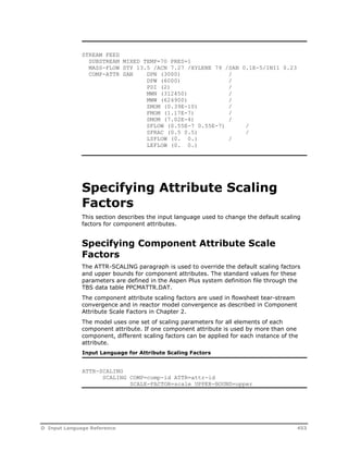 STREAM FEED 
SUBSTREAM MIXED TEMP=70 PRES=1 
MASS-FLOW STY 13.5 /ACN 7.27 /XYLENE 79 /SAN 0.1E-5/INI1 0.23 
COMP-ATTR SAN DPN (3000) / 
DPW (6000) / 
PDI (2) / 
MWN (312450) / 
MWW (624900) / 
ZMOM (0.39E-10) / 
FMOM (1.17E-7) / 
SMOM (7.02E-4) / 
SFLOW (0.55E-7 0.55E-7) / 
SFRAC (0.5 0.5) / 
LSFLOW (0. 0.) / 
LEFLOW (0. 0.) 
Specifying Attribute Scaling 
Factors 
This section describes the input language used to change the default scaling 
factors for component attributes. 
Specifying Component Attribute Scale 
Factors 
The ATTR-SCALING paragraph is used to override the default scaling factors 
and upper bounds for component attributes. The standard values for these 
parameters are defined in the Aspen Plus system definition file through the 
TBS data table PPCMATTR.DAT. 
The component attribute scaling factors are used in flowsheet tear-stream 
convergence and in reactor model convergence as described in Component 
Attribute Scale Factors in Chapter 2. 
The model uses one set of scaling parameters for all elements of each 
component attribute. If one component attribute is used by more than one 
component, different scaling factors can be applied for each instance of the 
attribute. 
Input Language for Attribute Scaling Factors 
ATTR-SCALING 
SCALING COMP=comp-id ATTR=attr-id 
SCALE-FACTOR=scale UPPER-BOUND=upper 
D Input Language Reference 453 
 