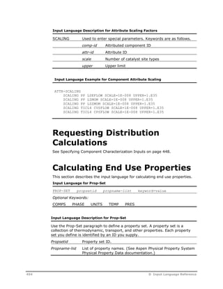 Input Language Description for Attribute Scaling Factors 
SCALING Used to enter special parameters. Keywords are as follows. 
comp-id Attributed component ID 
attr-id Attribute ID 
scale Number of catalyst site types 
upper Upper limit 
Input Language Example for Component Attribute Scaling 
ATTR-SCALING 
SCALING PP LSEFLOW SCALE=1E-008 UPPER=1.E35 
SCALING PP LZMOM SCALE=1E-008 UPPER=1.E35 
SCALING PP LSZMOM SCALE=1E-008 UPPER=1.E35 
SCALING TICL4 CVSFLOW SCALE=1E-008 UPPER=1.E35 
SCALING TICL4 CPSFLOW SCALE=1E-008 UPPER=1.E35 
Requesting Distribution 
Calculations 
See Specifying Component Characterization Inputs on page 448. 
Calculating End Use Properties 
This section describes the input language for calculating end use properties. 
Input Language for Prop-Set 
PROP-SET propsetid propname-list keyword=value 
Optional Keywords: 
COMPS PHASE UNITS TEMP PRES 
Input Language Description for Prop-Set 
Use the Prop-Set paragraph to define a property set. A property set is a 
collection of thermodynamic, transport, and other properties. Each property 
set you define is identified by an ID you supply. 
Propsetid Property set ID. 
Propname-list List of property names. (See Aspen Physical Property System 
Physical Property Data documentation.) 
454 D Input Language Reference 
 