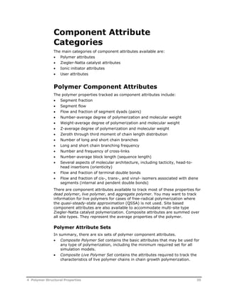 Component Attribute 
Categories 
The main categories of component attributes available are: 
 Polymer attributes 
 Ziegler-Natta catalyst attributes 
 Ionic initiator attributes 
 User attributes 
Polymer Component Attributes 
The polymer properties tracked as component attributes include: 
 Segment fraction 
 Segment flow 
 Flow and fraction of segment dyads (pairs) 
 Number-average degree of polymerization and molecular weight 
 Weight-average degree of polymerization and molecular weight 
 Z-average degree of polymerization and molecular weight 
 Zeroth through third moment of chain length distribution 
 Number of long and short chain branches 
 Long and short chain branching frequency 
 Number and frequency of cross-links 
 Number-average block length (sequence length) 
 Several aspects of molecular architecture, including tacticity, head-to-head 
insertions (orienticity) 
 Flow and fraction of terminal double bonds 
 Flow and fraction of cis-, trans-, and vinyl- isomers associated with diene 
segments (internal and pendent double bonds) 
There are component attributes available to track most of these properties for 
dead polymer, live polymer, and aggregate polymer. You may want to track 
information for live polymers for cases of free-radical polymerization where 
the quasi-steady-state approximation (QSSA) is not used. Site based 
component attributes are also available to accommodate multi-site type 
Ziegler-Natta catalyst polymerization. Composite attributes are summed over 
all site types. They represent the average properties of the polymer. 
Polymer Attribute Sets 
In summary, there are six sets of polymer component attributes. 
 Composite Polymer Set contains the basic attributes that may be used for 
any type of polymerization, including the minimum required set for all 
simulation models. 
 Composite Live Polymer Set contains the attributes required to track the 
characteristics of live polymer chains in chain growth polymerization. 
4 Polymer Structural Properties 35 
 