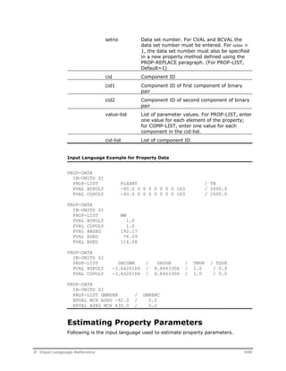 setno Data set number. For CVAL and BCVAL the 
data set number must be entered. For setno > 
1, the data set number must also be specified 
in a new property method defined using the 
PROP-REPLACE paragraph. (For PROP-LIST, 
Default=1) 
cid Component ID 
cid1 Component ID of first component of binary 
pair 
cid2 Component ID of second component of binary 
pair 
value-list List of parameter values. For PROP-LIST, enter 
one value for each element of the property; 
for COMP-LIST, enter one value for each 
component in the cid-list. 
cid-list List of component ID 
Input Language Example for Property Data 
PROP-DATA 
IN-UNITS SI 
PROP-LIST PLXANT / TB 
PVAL HOPOLY -40.0 0 0 0 0 0 0 0 1D3 / 2000.0 
PVAL COPOLY -40.0 0 0 0 0 0 0 0 1D3 / 2000.0 
PROP-DATA 
IN-UNITS SI 
PROP-LIST MW 
PVAL HOPOLY 1.0 
PVAL COPOLY 1.0 
PVAL ABSEG 192.17 
PVAL ASEG 76.09 
PVAL BSEG 116.08 
PROP-DATA 
IN-UNITS SI 
PROP-LIST DHCONM / DHSUB / TMVK / TGVK 
PVAL HOPOLY -3.64261D4 / 8.84633D4 / 1.0 / 0.0 
PVAL COPOLY -3.64261D4 / 8.84633D4 / 1.0 / 0.0 
PROP-DATA 
IN-UNITS SI 
PROP-LIST GMRENB / GMRENC 
BPVAL MCH ASEG -92.0 / 0.2 
BPVAL ASEG MCH 430.0 / 0.2 
Estimating Property Parameters 
Following is the input language used to estimate property parameters. 
D Input Language Reference 459 
 