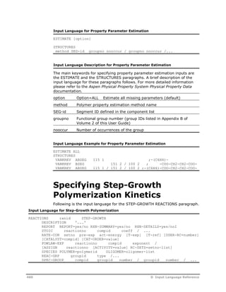 Input Language for Property Parameter Estimation 
ESTIMATE [option] 
STRUCTURES 
method SEG-id groupno nooccur / groupno nooccur /... 
Input Language Description for Property Parameter Estimation 
The main keywords for specifying property parameter estimation inputs are 
the ESTIMATE and the STRUCTURES paragraphs. A brief description of the 
input language for these paragraphs follows. For more detailed information 
please refer to the Aspen Physical Property System Physical Property Data 
documentation. 
option Option=ALL Estimate all missing parameters (default) 
method Polymer property estimation method name 
SEG-id Segment ID defined in the component list 
groupno Functional group number (group IDs listed in Appendix B of 
Volume 2 of this User Guide) 
nooccur Number of occurrences of the group 
Input Language Example for Property Parameter Estimation 
ESTIMATE ALL 
STRUCTURES 
VANKREV ABSEG 115 1 ;-(C6H4)- 
VANKREV BSEG 151 2 / 100 2 ; -COO-CH2-CH2-COO-VANKREV 
ABSEG 115 1 / 151 2 / 100 2 ;-(C6H4)-COO-CH2-CH2-COO-Specifying 
Step-Growth 
Polymerization Kinetics 
Following is the input language for the STEP-GROWTH REACTIONS paragraph. 
Input Language for Step-Growth Polymerization 
REACTIONS rxnid STEP-GROWTH 
DESCRIPTION '...' 
REPORT REPORT=yes/no RXN-SUMMARY=yes/no RXN-DETAILS=yes/noI 
STOIC reactionno compid coeff / ... 
RATE-CON setno pre-exp act-energy [T-exp] [T-ref] [USER-RC=number] 
[CATALYST=compid] [CAT-ORDER=value] 
POWLAW-EXP reactionno compid exponent / 
[ASSIGN reactionno [ACTIVITY=value] RC-SETS=setno-list] 
SPECIES POLYMER=polymerid OLIGOMER=oligomer-list 
REAC-GRP groupid type /... 
SPEC-GROUP compid groupid number / groupid number / ... 
460 D Input Language Reference 
 