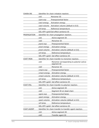 CHAIN-INI Identifier for chain initiation reaction. 
cid1 Monomer ID 
cipre-exp Preexponential factor 
ciact-energy Activation energy 
ciact-volume Activation volume (default is 0.0) 
ref-temp Reference temperature 
GEL-EFF=gelid Gel effect sentence ID 
PROPAGATION Identifier for chain propagation reaction. 
cid1 Active segment ID 
cid2 Monomer ID 
prpre-exp Preexponential factor 
pract-energy Activation energy 
pract-volume Activation volume (default is 0.0) 
ref-temp Reference temperature 
GEL-EFF=gelid Gel effect sentence ID 
CHAT-MON Identifier for chain transfer to monomer reaction. 
cid1 Monomer corresponding to polymer active 
segment ID 
cid2 Monomer ID 
cmpre-exp Preexponential factor 
cmact-energy Activation energy 
cmact-volume Activation volume (default is 0.0) 
ref-temp Reference temperature 
GEL-EFF=gelid Gel effect sentence ID 
CHAT-POL Identifier for chain transfer to polymer reaction. 
cid1 Active segment ID 
cid2 Segment ID on dead chain 
cppre-exp Preexponential factor 
cpact-energy Activation energy 
cpact-volume Activation volume (default is 0.0) 
ref-temp Reference temperature 
GEL-EFF=gelid Gel effect sentence ID 
CHAT-AGENT Identifier for chain transfer to transfer agent reaction. 
cid1 Active segment ID 
cid2 Transfer agent ID 
472 D Input Language Reference 
 