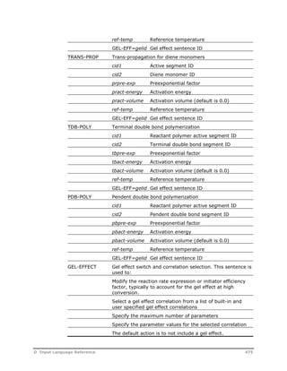 ref-temp Reference temperature 
GEL-EFF=gelid Gel effect sentence ID 
TRANS-PROP Trans-propagation for diene monomers 
cid1 Active segment ID 
cid2 Diene monomer ID 
prpre-exp Preexponential factor 
pract-energy Activation energy 
pract-volume Activation volume (default is 0.0) 
ref-temp Reference temperature 
GEL-EFF=gelid Gel effect sentence ID 
TDB-POLY Terminal double bond polymerization 
cid1 Reactant polymer active segment ID 
cid2 Terminal double bond segment ID 
tbpre-exp Preexponential factor 
tbact-energy Activation energy 
tbact-volume Activation volume (default is 0.0) 
ref-temp Reference temperature 
GEL-EFF=gelid Gel effect sentence ID 
PDB-POLY Pendent double bond polymerization 
cid1 Reactant polymer active segment ID 
cid2 Pendent double bond segment ID 
pbpre-exp Preexponential factor 
pbact-energy Activation energy 
pbact-volume Activation volume (default is 0.0) 
ref-temp Reference temperature 
GEL-EFF=gelid Gel effect sentence ID 
GEL-EFFECT Gel effect switch and correlation selection. This sentence is 
used to: 
Modify the reaction rate expression or initiator efficiency 
factor, typically to account for the gel effect at high 
conversion. 
Select a gel effect correlation from a list of built-in and 
user specified gel effect correlations 
Specify the maximum number of parameters 
Specify the parameter values for the selected correlation 
The default action is to not include a gel effect. 
D Input Language Reference 475 
 