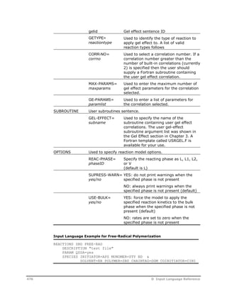 gelid Gel effect sentence ID 
GETYPE= 
reactiontype 
Used to identify the type of reaction to 
apply gel effect to. A list of valid 
reaction types follows 
CORR-NO= 
corrno 
Used to select a correlation number. If a 
correlation number greater than the 
number of built-in correlations (currently 
2) is specified then the user should 
supply a Fortran subroutine containing 
the user gel effect correlation. 
MAX-PARAMS= 
maxparams 
Used to enter the maximum number of 
gel effect parameters for the correlation 
selected. 
GE-PARAMS= 
paramlist 
Used to enter a list of parameters for 
the correlation selected. 
SUBROUTINE User subroutines sentence. 
GEL-EFFECT= 
subname 
Used to specify the name of the 
subroutine containing user gel effect 
correlations. The user gel-effect 
subroutine argument list was shown in 
the Gel Effect section in Chapter 3. A 
Fortran template called USRGEL.F is 
available for your use. 
OPTIONS Used to specify reaction model options. 
REAC-PHASE= 
phaseID 
Specify the reacting phase as L, L1, L2, 
or V 
(default is L) 
SUPRESS-WARN= 
yes/no 
YES: do not print warnings when the 
specified phase is not present 
NO: always print warnings when the 
specified phase is not present (default) 
USE-BULK= 
yes/no 
YES: force the model to apply the 
specified reaction kinetics to the bulk 
phase when the specified phase is not 
present (default) 
NO: rates are set to zero when the 
specified phase is not present 
Input Language Example for Free-Radical Polymerization 
REACTIONS SBD FREE-RAD 
DESCRIPTION "test file" 
PARAM QSSA=yes 
SPECIES INITIATOR=APS MONOMER=STY BD & 
SOLVENT=EB POLYMER=SBD CHAINTAG=DDM COINITIATOR=CINI 
476 D Input Language Reference 
 