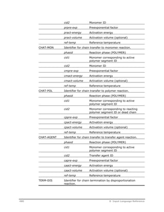 cid2 Monomer ID 
prpre-exp Preexponential factor 
pract-energy Activation energy 
pract-volume Activation volume (optional) 
ref-temp Reference temperature 
CHAT-MON Identifier for chain transfer to monomer reaction. 
phasid Reaction phase (POLYMER) 
cid1 Monomer corresponding to active 
polymer segment ID 
cid2 Monomer ID 
cmpre-exp Preexponential factor 
cmact-energy Activation energy 
cmact-volume Activation volume (optional) 
ref-temp Reference temperature 
CHAT-POL Identifier for chain transfer to polymer reaction. 
phasid Reaction phase (POLYMER) 
cid1 Monomer corresponding to active 
polymer segment ID 
cid2 Monomer corresponding to reacting 
polymer segment ID or dead chain 
cppre-exp Preexponential factor 
cpact-energy Activation energy 
cpact-volume Activation volume (optional) 
ref-temp Reference temperature 
CHAT-AGENT Identifier for chain transfer to transfer agent reaction. 
phasid Reaction phase (POLYMER) 
cid1 Monomer corresponding to active 
polymer segment ID 
cid2 Transfer agent ID 
capre-exp Preexponential factor 
caact-energy Activation energy 
caact-volume Activation volume (optional) 
ref-temp Reference temperature 
TERM-DIS Identifier for chain termination by disproportionation 
reaction. 
480 D Input Language Reference 
 