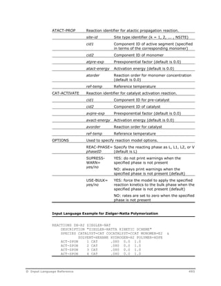ATACT-PROP Reaction identifier for atactic propagation reaction. 
site-id Site type identifier (k = 1, 2, ... , NSITE) 
cid1 Component ID of active segment (specified 
in terms of the corresponding monomer) 
cid2 Component ID of monomer 
atpre-exp Preexponential factor (default is 0.0) 
atact-energy Activation energy (default is 0.0) 
atorder Reaction order for monomer concentration 
(default is 0.0) 
ref-temp Reference temperature 
CAT-ACTIVATE Reaction identifier for catalyst activation reaction. 
cid1 Component ID for pre-catalyst 
cid2 Component ID of catalyst 
avpre-exp Preexponential factor (default is 0.0) 
avact-energy Activation energy (default is 0.0) 
avorder Reaction order for catalyst 
ref-temp Reference temperature 
OPTIONS Used to specify reaction model options. 
REAC-PHASE= 
phaseID 
Specify the reacting phase as L, L1, L2, or V 
(default is L) 
SUPRESS-WARN= 
yes/no 
YES: do not print warnings when the 
specified phase is not present 
NO: always print warnings when the 
specified phase is not present (default) 
USE-BULK= 
yes/no 
YES: force the model to apply the specified 
reaction kinetics to the bulk phase when the 
specified phase is not present (default) 
NO: rates are set to zero when the specified 
phase is not present 
Input Language Example for Zielger-Natta Polymerization 
REACTIONS ZN-R2 ZIEGLER-NAT 
DESCRIPTION "ZIEGLER-NATTA KINETIC SCHEME" 
SPECIES CATALYST=CAT COCATALYST=CCAT MONOMER=E2 & 
SOLVENT=HEXANE HYDROGEN=H2 POLYMER=HDPE 
ACT-SPON 1 CAT .080 0.0 1.0 
ACT-SPON 2 CAT .080 0.0 1.0 
ACT-SPON 3 CAT .080 0.0 1.0 
ACT-SPON 4 CAT .080 0.0 1.0 
D Input Language Reference 493 
 