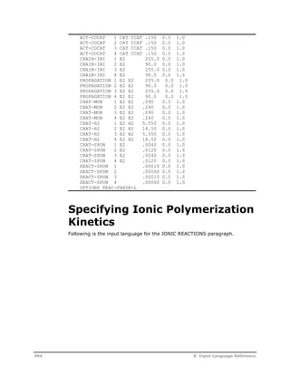 ACT-COCAT 1 CAT CCAT .150 0.0 1.0 
ACT-COCAT 2 CAT CCAT .150 0.0 1.0 
ACT-COCAT 3 CAT CCAT .150 0.0 1.0 
ACT-COCAT 4 CAT CCAT .150 0.0 1.0 
CHAIN-INI 1 E2 255.0 0.0 1.0 
CHAIN-INI 2 E2 90.0 0.0 1.0 
CHAIN-INI 3 E2 255.0 0.0 1.0 
CHAIN-INI 4 E2 90.0 0.0 1.0 
PROPAGATION 1 E2 E2 255.0 0.0 1.0 
PROPAGATION 2 E2 E2 90.0 0.0 1.0 
PROPAGATION 3 E2 E2 255.0 0.0 1.0 
PROPAGATION 4 E2 E2 90.0 0.0 1.0 
CHAT-MON 1 E2 E2 .090 0.0 1.0 
CHAT-MON 2 E2 E2 .240 0.0 1.0 
CHAT-MON 3 E2 E2 .090 0.0 1.0 
CHAT-MON 4 E2 E2 .240 0.0 1.0 
CHAT-H2 1 E2 H2 5.550 0.0 1.0 
CHAT-H2 2 E2 H2 18.50 0.0 1.0 
CHAT-H2 3 E2 H2 5.550 0.0 1.0 
CHAT-H2 4 E2 H2 18.50 0.0 1.0 
CHAT-SPON 1 E2 .0040 0.0 1.0 
CHAT-SPON 2 E2 .0120 0.0 1.0 
CHAT-SPON 3 E2 .0040 0.0 1.0 
CHAT-SPON 4 E2 .0120 0.0 1.0 
DEACT-SPON 1 .00010 0.0 1.0 
DEACT-SPON 2 .00060 0.0 1.0 
DEACT-SPON 3 .00010 0.0 1.0 
DEACT-SPON 4 .00060 0.0 1.0 
OPTIONS REAC-PHASE=L 
Specifying Ionic Polymerization 
Kinetics 
Following is the input language for the IONIC REACTIONS paragraph. 
494 D Input Language Reference 
 