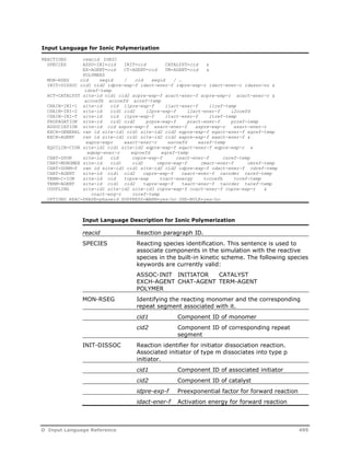 Input Language for Ionic Polymerization 
REACTIONS reacid IONIC 
SPECIES ASSO-INI=cid INIT=cid CATALYST=cid & 
EX-AGENT=cid CT-AGENT=cid TM-AGENT=cid & 
POLYMERS 
MON-RSEG cid segid / cid segid / … 
INIT-DISSOC cid1 cid2 idpre-exp-f idact-ener-f idpre-exp-r idact-ener-r idasso-no & 
idref-temp 
ACT-CATALYST site-id cid1 cid2 acpre-exp-f acact-ener-f acpre-exp-r acact-ener-r & 
accoefb accoefd acref-temp 
CHAIN-INI-1 site-id cid i1pre-exp-f i1act-ener-f i1ref-temp 
CHAIN-INI-2 site-id cid1 cid2 i2pre-exp-f i2act-ener-f i2coefd 
CHAIN-INI-T site-id cid itpre-exp-f itact-ener-f itref-temp 
PROPAGATION site-id cid1 cid2 prpre-exp-f pract-ener-f prref-temp 
ASSOCIATION site-id cid aspre-exp-f asact-ener-f aspre-exp-r asact-ener-r 
EXCH-GENERAL rxn id site-id1 cid1 site-id2 cid2 egpre-exp-f egact-ener-f egref-temp 
EXCH-AGENT rxn id site-id1 cid1 site-id2 cid2 eapre-exp-f eaact-ener-f & 
eapre-expr eaact-ener-r eacoefd earef-temp 
EQUILIB-CION site-id1 cid1 site-id2 eqpre-exp-f eqact-ener-f eqpre-exp-r & 
eqexp-ener-r eqcoefd eqref-temp 
CHAT-SPON site-id cid cspre-exp-f csact-ener-f csref-temp 
CHAT-MONOMER site-id cid1 cid2 cmpre-exp-f cmact-ener-f cmref-temp 
CHAT-DORM-P rxn id site-id1 cid1 site-id2 cid2 cdpre-exp-f cdact-ener-f cdref-temp 
CHAT-AGENT site-id cid1 cid2 capre-exp-f caact-ener-f caorder caref-temp 
TERM-C-ION site-id cid tcpre-exp tcact-energy tccoefb tcref-temp 
TERM-AGENT site-id cid1 cid2 tapre-exp-f taact-ener-f taorder taref-temp 
COUPLING site-id1 site-id2 site-id3 copre-exp-f coact-ener-f copre-exp-r & 
coact-eng-r coref-temp 
OPTIONS REAC-PHASE=phaseid SUPPRESS-WARN=yes/no USE-BULK=yes/no 
Input Language Description for Ionic Polymerization 
reacid Reaction paragraph ID. 
SPECIES Reacting species identification. This sentence is used to 
associate components in the simulation with the reactive 
species in the built-in kinetic scheme. The following species 
keywords are currently valid: 
ASSOC-INIT INITIATOR CATALYST 
EXCH-AGENT CHAT-AGENT TERM-AGENT 
POLYMER 
MON-RSEG Identifying the reacting monomer and the corresponding 
repeat segment associated with it. 
cid1 Component ID of monomer 
cid2 Component ID of corresponding repeat 
segment 
INIT-DISSOC Reaction identifier for initiator dissociation reaction. 
Associated initiator of type m dissociates into type p 
initiator. 
cid1 Component ID of associated initiator 
cid2 Component ID of catalyst 
idpre-exp-f Preexponential factor for forward reaction 
idact-ener-f Activation energy for forward reaction 
D Input Language Reference 495 
 