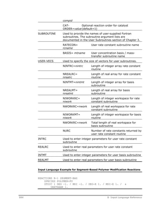 compid 
CAT-ORDER= 
value 
Optional reaction order for catalyst 
(default=1) 
SUBROUTINE Used to provide the names of user-supplied Fortran 
subroutines. The subroutine argument lists are 
documented in the User Subroutines section of Chapter 3. 
RATECON= 
User rate constant subroutine name 
rcname 
BASIS= mtname User concentration basis / mass-transfer 
subroutine name 
USER-VECS Used to specify the size of vectors for user subroutines. 
NINTRC=nintrc Length of integer array rate constant 
routine 
NREALRC= 
nrealrc 
Length of real array for rate constant 
routine 
NINTMT=nintmt Length of integer array for basis 
subroutine 
NREALMT= 
nrealmt 
Length of real array for basis 
subroutine 
NIWORKRC= 
niwork 
Length of integer workspace for rate 
constant subroutine 
NWORKRC=nwork Length of real workspace for rate 
constant subroutine 
NIWORKMT= 
niwork 
Length of integer workspace for basis 
routine 
NWORKRC=nwork Total length of real workspace for 
basis subroutine 
NURC Number of rate constants returned by 
user rate constant routine 
INTRC Used to enter integer parameters for user rate constant 
subroutine 
REALRC Used to enter real parameters for user rate constant 
subroutine 
INTMT Used to enter integer parameters for user basis subroutine 
REALMT Used to enter real parameters for user basis subroutine 
Input Language Example for Segment-Based Polymer Modification Reactions 
REACTIONS R-1 SEGMENT-BAS 
SPECIES POLYMER=PU 
STOIC 1 DEG -1. / MDI -1. / DEG-E 1. / MDI-E 1. / & 
URETHANE 1. 
504 D Input Language Reference 
 