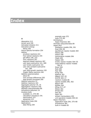 Index 
A 
Absorption 213 
Acrylic acid 199 
Activated initiation 211 
Activation energy 
fitting 356 
Active species formation 254 
Adding 
emulsion reactions 221 
free-radical reactions 194 
gel-effect 196, 222 
ionic reactions 261 
segment-based reactions 287 
user basis subroutine 161, 289 
user kinetic subroutine 161 
user rate constant subroutine 
161, 289 
user step-growth reactions 159 
Ziegler-Natta reactions 246 
Addition polymerization 
about 81 
ionic process differences 250 
step-growth processes 266 
Addition polymers 57 
Addition reactions 103 
Aggregate polymer 34, 35 
Aggregation reactions 256 
Aliphatic polycarbonates 89 
Amorphous polymers 16 
Analysis tools 
available 11, 375–80 
calculation procedure 376 
optimization 377 
sensitivity 377 
Application tools 294 
Applications 
data fitting 339 
example uses 375 
tools 375–80 
Architecture 
Aspen Polymers 381 
Aromatic polycarbonates 89 
Aspen Plus 
distillation models 296, 301 
Dupl 296–98 
equilibrium reactor models 304 
Flash2 298 
Flash3 298 
fractionation models 296 
FSplit 299 
Heater 299 
kinetic reactor models 304–35 
mass-balance reactor models 
302–4 
Mixer 299 
Mult 299 
Pipe 300 
Pump 300 
RadFrac 301 
RBatch 327–35 
RCSTR 304–17 
reaction models 86 
reactor models 296, 302 
REquil 304 
RGibbs 304 
RPlug 317–27 
RStoic 302 
RYield 303 
Sep 301 
Sep2 301 
stream manipulators 295 
unit operation models 359–65 
Aspen Polymers 
application tools 294, 375–80 
architecture 381 
built-in models 85 
Index 507 
 