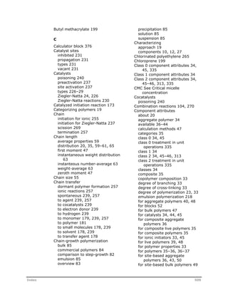 Butyl methacrylate 199 
C 
Calculator block 376 
Catalyst sites 
inhibited 231 
propagation 231 
types 231 
vacant 231 
Catalysts 
poisoning 240 
preactivation 237 
site activation 237 
types 226–29 
Ziegler-Natta 24, 226 
Ziegler-Natta reactions 230 
Catalyzed initiation reaction 173 
Categorizing polymers 19 
Chain 
initiation for ionic 255 
initiation for Ziegler-Natta 237 
scission 269 
termination 257 
Chain length 
average properties 59 
distribution 20, 35, 59–61, 65 
first moment 47 
instantaneous weight distribution 
63 
instanteous number-average 63 
weight-average 63 
zeroth moment 47 
Chain size 55 
Chain transfer 
dormant polymer formation 257 
ionic reactions 257 
spontaneous 239, 257 
to agent 239, 257 
to cocatalysts 239 
to electron donor 239 
to hydrogen 239 
to monomer 179, 239, 257 
to polymer 181 
to small molecules 178, 239 
to solvent 178, 239 
to transfer agent 178 
Chain-growth polymerization 
bulk 85 
commercial polymers 84 
comparison to step-growth 82 
emulsion 85 
overview 83 
precipitation 85 
solution 85 
suspension 85 
Characterizing 
approach 19 
components 10, 12, 27 
Chlorinated polyethylene 265 
Chloroprene 199 
Class 0 component attributes 34, 
45, 335 
Class 1 component attributes 34 
Class 2 component attributes 34, 
45–46, 313, 335 
CMC See Critical micelle 
concentration 
Cocatalysts 
poisoning 240 
Combination reactions 104, 270 
Component attributes 
about 20 
aggregate polymer 34 
available 36–44 
calculation methods 47 
categories 35 
class 0 34, 45 
class 0 treatment in unit 
operations 335 
class 1 34 
class 2 34, 45–46, 313 
class 2 treatment in unit 
operations 335 
classes 34 
composite 35 
copolymer composition 33 
degree of branching 33 
degree of cross-linking 33 
degree of polymerization 23, 33 
emulsion polymerization 218 
for aggregate polymers 40, 48 
for blocks 52 
for bulk polymers 47 
for catalysts 34, 44, 45 
for composite aggregate 
polymers 36 
for composite live polymers 35 
for composite polymers 35 
for ionic initiators 33, 45 
for live polymers 39, 48 
for polymer properties 33 
for polymers 35–36, 36–37 
for site-based aggregate 
polymers 36, 43, 50 
for site-based bulk polymers 49 
Index 509 
 