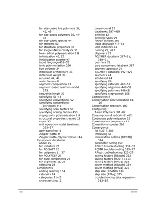 for site-based live polymers 36, 
42, 49 
for site-based polymers 36, 40– 
43 
for site-based species 44 
for streams 52 
for structural properties 33 
for Ziegler-Natta catalysts 33 
free-radical polymerization 191 
initialization 46, 52 
initialization scheme 47 
input language 451–53 
ionic polymerization 260 
live polymer 34 
molecular architecture 33 
molecular weight 33 
required 44, 47 
scale factors 50 
segment composition 33 
segment-based reaction model 
273 
sequence length 33 
specifying 51–53 
specifying conventional 52 
specifying conventional 
attributes 451 
specifying scale factors 53 
specifying scaling factors 453 
step-growth polymerization 124 
structural properties tracked 23 
types 35 
unit operation model treatment 
335–37 
user-specified 45 
Ziegler-Natta 44 
Ziegler-Natta polymerization 244 
Component databanks 
about 25 
for initiators 26 
for PC-SAFT 26 
for polymers 11, 27 
for POLYPCSF 26 
for pure components 25 
for segments 11, 26 
selecting 28 
Components 
adding reacting 154 
catalysts 24 
categories 21–25 
characterizing 12 
conventional 22 
databanks 387–429 
defining 12 
defining types 29 
fortran utilities 360 
input language 447–51 
ionic initiators 24 
naming 29, 447 
oligomers 23 
POLYMER databank 387–91, 
388–91 
polymers 22 
pure component databank 387 
segment approach 27 
SEGMENT databank 392–429 
segments 24 
site-based 24 
specifying 28 
specifying catalysts 448–51 
specifying oligomers 448–51 
specifying polymers 448–51 
specifying step-growth 156 
Composition 8 
Condensation polymerization 81, 
126 
Condensation reactions 103 
Configuring 
Aspen Polymers 381–82 
Consumption of radicals 61–62 
Continuous polymerization 92 
Conventional components 22 
Conventional species 268 
Convergence 
for RCSTR 308 
improving 51 
initialization options (RCSTR) 
314 
parameter tuning 354 
RBatch troubleshooting 331–35 
RCSTR troubleshooting 315–17 
RPlug troubleshooting 323–27 
scaling factors (RBatch) 332 
scaling factors (RCSTR) 313 
scaling factors (RPlug) 323 
solver method (RBatch) 334 
solver method (RPlug) 325 
step size (RBatch) 334 
step size (RPlug) 325 
troubleshooting data regression 
353–55 
510 Index 
 