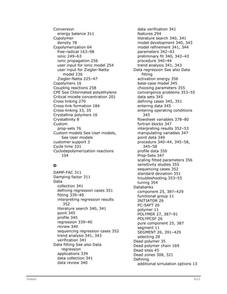Conversion 
energy balance 311 
Copolymer 
density 78 
Copolymerization 64 
free-radical 163–98 
ionic 249–63 
ionic propagation 256 
user input for ionic model 254 
user input for Ziegler-Natta 
model 236 
Ziegler-Natta 225–47 
Copolymers 16 
Coupling reactions 258 
CPE See Chlorinated polyethylene 
Critical micelle concentration 201 
Cross linking 270 
Cross-link formation 184 
Cross-linking 33, 35 
Crystalline polymers 16 
Crystallinity 8 
Custom 
prop-sets 76 
Custom models See User models, 
See User models 
customer support 3 
Cycle time 331 
Cyclodepolymerization reactions 
104 
D 
DAMP-FAC 311 
Damping factor 311 
Data 
collection 341 
defining regression cases 351 
fitting 339–40 
interpreting regression results 
352 
literature search 340, 341 
point 345 
profile 345 
regression 339–40 
review 340 
sequencing regression cases 352 
trend analysis 341, 343 
verification 341 
Data fitting See also Data 
regression 
applications 339 
data collection 341 
data review 340 
data verification 341 
features 294 
literature search 340, 341 
model development 340, 343 
model refinement 341, 344 
parameters 342–43 
preliminary fit 340, 342–43 
procedure 340–44 
trend analysis 341, 343 
Data regression See also Data 
fitting 
activation energy 356 
base-case model 345 
choosing parameters 355 
convergence problems 353–55 
data sets 345 
defining cases 345, 351 
entering data 345 
entering operating conditions 
345 
flowsheet variables 378–80 
fortran blocks 347 
interpreting results 352–53 
manipulating variables 347 
point data 349 
procedure 340–44, 345–58, 
345–58 
profile data 350 
Prop-Sets 347 
scaling fitted parameters 356 
sensitivity studies 355 
sequencing cases 352 
standard deviation 351 
troubleshooting 353–55 
tuning 354 
Databanks 
component 25, 387–429 
functional group 11 
INITIATOR 26 
PC-SAFT 26 
polymer 11 
POLYMER 27, 387–91 
POLYPCSF 26 
pure component 25, 387 
segment 11 
SEGMENT 26, 391–429 
selecting 28 
Dead polymer 35 
Dead polymer chain 169 
Dead sites 45 
Dead zones 308, 321 
Defining 
additional simulation options 13 
Index 511 
 