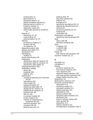 components 12 
feed streams 13 
flowsheet options 12 
global simulation options 12 
polymerization kinetics 13 
property models 13 
regression cases 351 
UOS model operating conditions 
13 
Degree of 
branching 33, 55 
cross-linking 33 
polymerization 33, 57 
Density 
as polymer property 8 
function 58–59 
of copolymer 78 
Depolymerization 269 
Design-spec block 377 
Desorption 213 
Developing 
models 12 
Direct esterification 90 
Displaying 
distribution data for reactors 70 
distribution data for streams 70 
distribution data tables 70 
Disproportionation 180 
Distillation models 
about 301 
available 296 
RadFrac 301 
Distribution 
average properties and moments 
58–59 
calcuations 454 
chain length 65 
copolymerization 64 
displaying data table 70 
displaying for reactors 70 
displaying for streams 70 
functions 56, 58 
GPC 67, 68 
in process models 58 
kinetic reactors 65 
method of instantaneous 
properties 60–64 
moment equation 187 
moments 58–59 
particle size 216–18 
plotting data 70 
plug flow reactors 66 
polymer 65 
procedure 67 
specifying calculations 69–71 
specifying characteristics 69 
streams 67 
structural property 55–72 
tracking 65 
verification 68 
Distribution calculations 
specifying input language 454 
Dupl 
about 296–98 
attribute handling 336 
Duty 
in RBatch 327 
in RCSTR 305 
in RPlug 318 
Dyads 35 
free-radical rate equation 187 
Dynamic models 10, 13 
E 
EB-LOOP 311 
e-bulletins 3 
Editing 
emulsion reactions 221 
free-radical reactions 195 
ionic reactions 261 
segment-based reactions 287 
user step-growth reactions 159 
Ziegler-Natta reactions 246 
Elastomers 16 
Electrophilic reactions 101 
Emulsion polymerization 
absorption 213 
accessing model 219 
activated initiation 211 
adding reactions 221 
applications 199 
aqueous phase 208 
assigning rate constants 221 
attributes 218 
built-in reaction listing 220 
chain growth 85 
desorption 213 
editing reactions 221 
homogeneous nucleation 204–6 
512 Index 
 