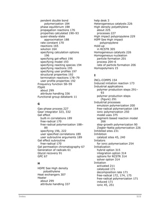 pendent double bond 
polymerization 184 
phase equilibrium 188 
propagation reactions 176 
properties calculated 190–93 
quasi-steady-state 
approximation 188 
rate constant 170 
reactions 165 
solution 164 
specifying calculation options 
196 
specifying gel-effect 196 
specifying model 193 
specifying reacting species 194 
specifying reactions 195 
specifying user profiles 197 
structural properties 192 
termination reactions 178–79 
user profile properties 192 
Frequency function 58–59 
FSplit 
about 299 
attribute handling 336 
Functional group databank 11 
G 
Gas-phase process 227 
Gear integrator 323, 332 
Gel effect 
built-in correlations 189 
free-radical 170 
free-radical polymerization 188– 
89 
specifying 196, 222 
user specified correlations 189 
user subroutine arguments 189 
Gel effect subroutine 
free-radical 170 
Gel permeation chromatography 67 
Generation of radicals 61 
Glycol recovery 91 
GPC 67 
H 
HDPE See High density 
polyethylene 
Heat exchangers 307 
Heater 
about 299 
attribute handling 337 
help desk 3 
Heterogeneous catalysts 226 
High density polyethylene 
about 225 
processes 227 
High impact polypropylene 229 
HIPP See High impact 
polypropylene 
Hold-up 
in RCSTR 305 
Homogeneous catalysts 226 
Homogeneous nucleation 
particle formation 201 
process 204–6 
rate of particle formation 206 
Homopolymers 15 
I 
INCL-COMPS 154 
Induced initiation reaction 173 
Industrial applications 
polymer production steps 291– 
93 
polymer production steps 
(figure) 291 
Industrial processes 
emulsion polymerization 200 
free-radical polymerization 164 
ionic polymerization 250 
model uses 375 
segment-based reaction model 
266 
step-growth polymerization 90 
Ziegler-Natta polymerization 226 
Inhibited sites 231 
Inhibition 
catalyst sites 45, 240 
Initators 
for ionic polymerization 254 
Initialization 
hybrid option 315 
integration option 314 
options for RCSTR 314 
solver option 314 
Initiation 
activated 211 
catalyzed 171 
decomposition rate 171 
free-radical 172, 174, 175 
free-radical polymerization 171 
induced 171 
ionic 45, 251 
Index 515 
 