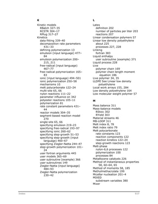 K 
Kinetic models 
RBatch 327–35 
RCSTR 304–17 
RPlug 317–27 
Kinetics 
data fitting 339–40 
decomposition rate parameters 
431–33 
defining polymerization 13 
emulsion (input language) 477– 
84 
emulsion polymerization 200– 
215, 211 
free-radical (input language) 
467–77 
free-radical polymerization 165– 
83 
ionic (input language) 494–501 
ionic polymerization 250–58 
mechanisms 10 
melt polycarbonate 122–24 
multi-site 65, 66 
nylon reactions 111–22 
parameter influence on 342 
polyester reactions 105–11 
polymerization 81 
rate constant parameters 431– 
44 
reactor models 304–35 
segment-based reaction model 
270 
single-site 65, 66 
specifying emulsion 219–23 
specifying free-radical 193–97 
specifying ionic 260–62 
specifying step-growth 51–53 
specifying step-growth (input 
language) 460–67 
specifying Ziegler-Natta 244–47 
step-growth polymerization 101– 
24 
user fortran arguments 445 
user models 365–69 
user subroutine (example) 366 
user subroutines 149 
Ziegler-Natta (input language) 
484–93 
Ziegler-Natta polymerization 
230–42 
L 
Latex 
definition 202 
number of particles per liter 203 
reactions 207 
Linear condensation polymers 57 
Linear low density polyethylene 
about 225 
processes 227, 228 
Linking 
fortran 383 
Liquid enthalpy 
user subroutine (example) 371 
Liquid process 228 
Live 
polymer chain 169 
polymer chain length moment 
equation 186 
Live polymer 34, 35 
LLDPE See Linear low density 
polyethylene 
Local work arrays 155, 284 
Low density polyethylene 164 
Low molecular weight polymer 57 
M 
Mass balance 311 
Mass-balance models 
RStoic 302 
RYield 303 
Material streams 46 
MB-LOOP 311 
Melt index 8, 78 
Melt index ratio 79 
Melt polycarbonate 
rate constants 123 
reaction components 122 
reaction kinetics 122–24 
step-growth reactions 123 
Melt-phase 
nylon-6,6 processes 122 
polymerization 100 
processes 84 
Metallocene catalysts 226 
Method of instantaneous properties 
58, 60–64, 65 
Method of moments 58, 185 
Methylmethacrylate 199 
Micellar nucleation 201–4 
MIXED 
substream variables 380 
Mixer 
Index 517 
 
