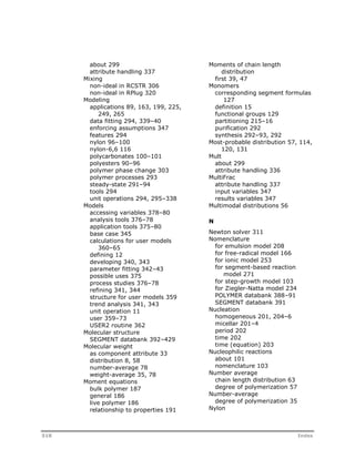 about 299 
attribute handling 337 
Mixing 
non-ideal in RCSTR 306 
non-ideal in RPlug 320 
Modeling 
applications 89, 163, 199, 225, 
249, 265 
data fitting 294, 339–40 
enforcing assumptions 347 
features 294 
nylon 96–100 
nylon-6,6 116 
polycarbonates 100–101 
polyesters 90–96 
polymer phase change 303 
polymer processes 293 
steady-state 291–94 
tools 294 
unit operations 294, 295–338 
Models 
accessing variables 378–80 
analysis tools 376–78 
application tools 375–80 
base case 345 
calculations for user models 
360–65 
defining 12 
developing 340, 343 
parameter fitting 342–43 
possible uses 375 
process studies 376–78 
refining 341, 344 
structure for user models 359 
trend analysis 341, 343 
unit operation 11 
user 359–73 
USER2 routine 362 
Molecular structure 
SEGMENT databank 392–429 
Molecular weight 
as component attribute 33 
distribution 8, 58 
number-average 78 
weight-average 35, 78 
Moment equations 
bulk polymer 187 
general 186 
live polymer 186 
relationship to properties 191 
Moments of chain length 
distribution 
first 39, 47 
Monomers 
corresponding segment formulas 
127 
definition 15 
functional groups 129 
partitioning 215–16 
purification 292 
synthesis 292–93, 292 
Most-probable distribution 57, 114, 
120, 131 
Mult 
about 299 
attribute handling 336 
MultiFrac 
attribute handling 337 
input variables 347 
results variables 347 
Multimodal distributions 56 
N 
Newton solver 311 
Nomenclature 
for emulsion model 208 
for free-radical model 166 
for ionic model 253 
for segment-based reaction 
model 271 
for step-growth model 103 
for Ziegler-Natta model 234 
POLYMER databank 388–91 
SEGMENT databank 391 
Nucleation 
homogeneous 201, 204–6 
micellar 201–4 
period 202 
time 202 
time (equation) 203 
Nucleophilic reactions 
about 101 
nomenclature 103 
Number average 
chain length distribution 63 
degree of polymerization 57 
Number-average 
degree of polymerization 35 
Nylon 
518 Index 
 