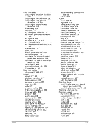 Rate constants 
assigning to emulsion reactions 
221 
assigning to ionic reactions 262 
assigning to step-growth 
reactions 158, 159 
assigning to Ziegler-Natta 
reactions 246 
data fitting 339 
emulsion 214 
for melt polycarbonate 123 
for model generated reactions 
135 
for nylon-6 113 
for nylon-6,6 118, 119 
for polyesters 109 
for user-specified reactions 139, 
288 
free-radical 170 
ionic 254 
kinetic parameters 431–44 
segment-based 270 
specifying for segment-based 
power-law reactions 288 
specifying for step-growth user 
reactions 159 
step-growth 153 
user subroutines 144, 279 
Ziegler-Natta 236 
Rate expression 
step-growth 133, 138 
RBatch 
about 327–35 
attribute handling 337 
batch reactors 330 
common problems 335 
cycle time 331 
duty 327 
dynamic scaling 332 
hybrid scaling options 333 
input variables 346 
pressure 328 
profile data 350 
residence time 329 
results variables 346 
scaling options 332 
semi-batch reactors 330 
solver method 334 
specifying user profiles 197 
static scaling options 332 
step size 334 
streams 330 
temperature 327 
troubleshooting convergence 
331–35 
volume 329 
RCSTR 
about 304–17 
algorithm 308 
attribute handling 337 
calculation loops 309 
calculation table 309 
common problems 316 
component scaling 313 
condensed phases 305 
convergence 308 
duty 305 
effective hold-up 305 
external heat exchanger 307 
horizontal partition 306 
hybrid initialization 315 
initialization options 314 
input variables 346 
integration initialization 314 
multiphase 305 
non-ideal mixing 306 
pressure 305 
residence time 305 
results variables 346 
scaling options 313 
single-phases 305 
solver initialization 314 
substream scaling 313 
temperature 305 
troubleshooting convergence 
315–17 
vertical partition 307 
with dead zone 308 
Reacting phase 
specifying for segment-based 
power-law model 286 
specifying for step-growth 160 
Reacting polymers 266 
Reaction models 
Aspen Plus 86, 359–65 
available 359–65 
basic unit operation 295 
built-in 85 
custom 86 
distillation 296, 301 
Dupl 296–98 
equilibrium 304 
Flash2 298 
Flash3 298 
fractionation 296 
FSplit 299 
Index 523 
 