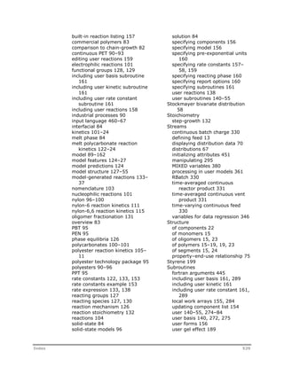 built-in reaction listing 157 
commercial polymers 83 
comparison to chain-growth 82 
continuous PET 90–93 
editing user reactions 159 
electrophilic reactions 101 
functional groups 128, 129 
including user basis subroutine 
161 
including user kinetic subroutine 
161 
including user rate constant 
subroutine 161 
including user reactions 158 
industrial processes 90 
input language 460–67 
interfacial 84 
kinetics 101–24 
melt phase 84 
melt polycarbonate reaction 
kinetics 122–24 
model 89–162 
model features 124–27 
model predictions 124 
model structure 127–55 
model-generated reactions 133– 
37 
nomenclature 103 
nucleophilic reactions 101 
nylon 96–100 
nylon-6 reaction kinetics 111 
nylon-6,6 reaction kinetics 115 
oligomer fractionation 131 
overview 83 
PBT 95 
PEN 95 
phase equilibria 126 
polycarbonates 100–101 
polyester reaction kinetics 105– 
11 
polyester technology package 95 
polyesters 90–96 
PPT 95 
rate constants 122, 133, 153 
rate constants example 153 
rate expression 133, 138 
reacting groups 127 
reacting species 127, 130 
reaction mechanism 126 
reaction stoichiometry 132 
reactions 104 
solid-state 84 
solid-state models 96 
solution 84 
specifying components 156 
specifying model 156 
specifying pre-exponential units 
160 
specifying rate constants 157– 
58, 159 
specifying reacting phase 160 
specifying report options 160 
specifying subroutines 161 
user reactions 138 
user subroutines 140–55 
Stockmayer bivariate distribution 
58 
Stoichiometry 
step-growth 132 
Streams 
continuous batch charge 330 
defining feed 13 
displaying distribution data 70 
distributions 67 
initializing attributes 451 
manipulating 295 
MIXED variables 380 
processing in user models 361 
RBatch 330 
time-averaged continuous 
reactor product 331 
time-averaged continuous vent 
product 331 
time-varying continuous feed 
330 
variables for data regression 346 
Structure 
of components 22 
of monomers 15 
of oligomers 15, 23 
of polymers 15–19, 19, 23 
of segments 15, 24 
property–end-use relationship 75 
Styrene 199 
Subroutines 
fortran arguments 445 
including user basis 161, 289 
including user kinetic 161 
including user rate constant 161, 
289 
local work arrays 155, 284 
updating component list 154 
user 140–55, 274–84 
user basis 140, 272, 275 
user forms 156 
user gel effect 189 
Index 529 
 