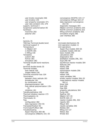 user kinetic (example) 366 
user kinetics 149 
user property (example) 371 
user rate constant 144, 279 
support, technical 3 
Suspension polymerization 85 
Synthesis 
monomer 292 
polymer 293 
T 
tacticity 35 
TDB See Terminal double bond 
technical support 3 
Temperature 
in RBatch 327 
in RCSTR 305 
in RPlug 318 
Templates 
custom 382 
fortran 383 
simulation 382 
Terminal double bond reactions 
240 
terminal double bonds 35 
Terminal models 
free-radical 169 
Ziegler-Natta 236 
Terminal monomer loss 104 
Termination 
between chain radicals 181 
bimolecular 181 
by combination 180 
disproportionation 180 
free-radical polymerization 178– 
79 
inhibition 181 
Tetrafluroethylene 199 
Thermal initiation reaction 173 
Thermoplastics 16 
Thermosets 16 
Tips 
configuration 382 
data regression 353–55 
Transesterification 92 
Trommsdorff effect 188 
Troubleshooting 
Aspen Polymers 383–86 
convergence (RBatch) 331–35 
convergence (RCSTR) 315–17 
convergence (RPlug) 323–27 
data regression convergence 
353–55 
diagnostic messages 365 
RBatch common problems 335 
RCSTR common problems 316 
RPlug common problems 326 
simulation engine 385 
user interface 383 
U 
Unimodal distributions 56 
Unit operation models 11 
Unit operations 
Aspen Plus models 359–65 
available models 359–65 
basic models 295 
calculations 364 
diagnostics 365 
distillation models 296, 301 
Dupl 296–98 
equilibrium reactor models 304 
features 294 
Flash2 298 
Flash3 298 
fractionation models 296 
FSplit 299 
Heater 299 
input variables 346 
kinetic reactor models 304–35 
mass-balance reactor models 
302–4 
Mixer 299 
Mult 299 
Pipe 300 
property calculations 364 
Pump 300 
RadFrac 301 
RBatch 327–35 
RCSTR 304–17 
reactor models 296, 302 
reports 365 
REquil 304 
results variables 346 
RGibbs 304 
RPlug 317–27 
RStoic 302 
RYield 303 
530 Index 
 